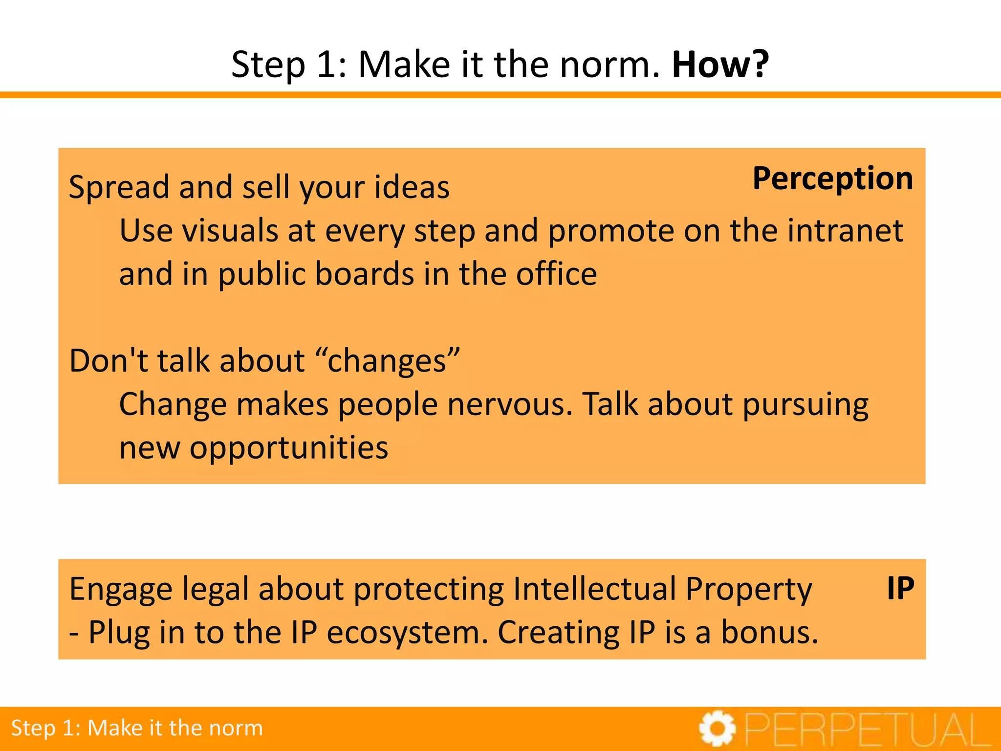 Step 1: Make it the norm. How?
Step 1: Make it the norm
Engage legal about protecting Intellectual Property
- Plug in to the IP ecosystem. Creating IP is a bonus.
IP
Spread and sell your ideas
Use visuals at every step and promote on the intranet
and in public boards in the office
Don't talk about “changes”
Change makes people nervous. Talk about pursuing
new opportunities
Perception
 