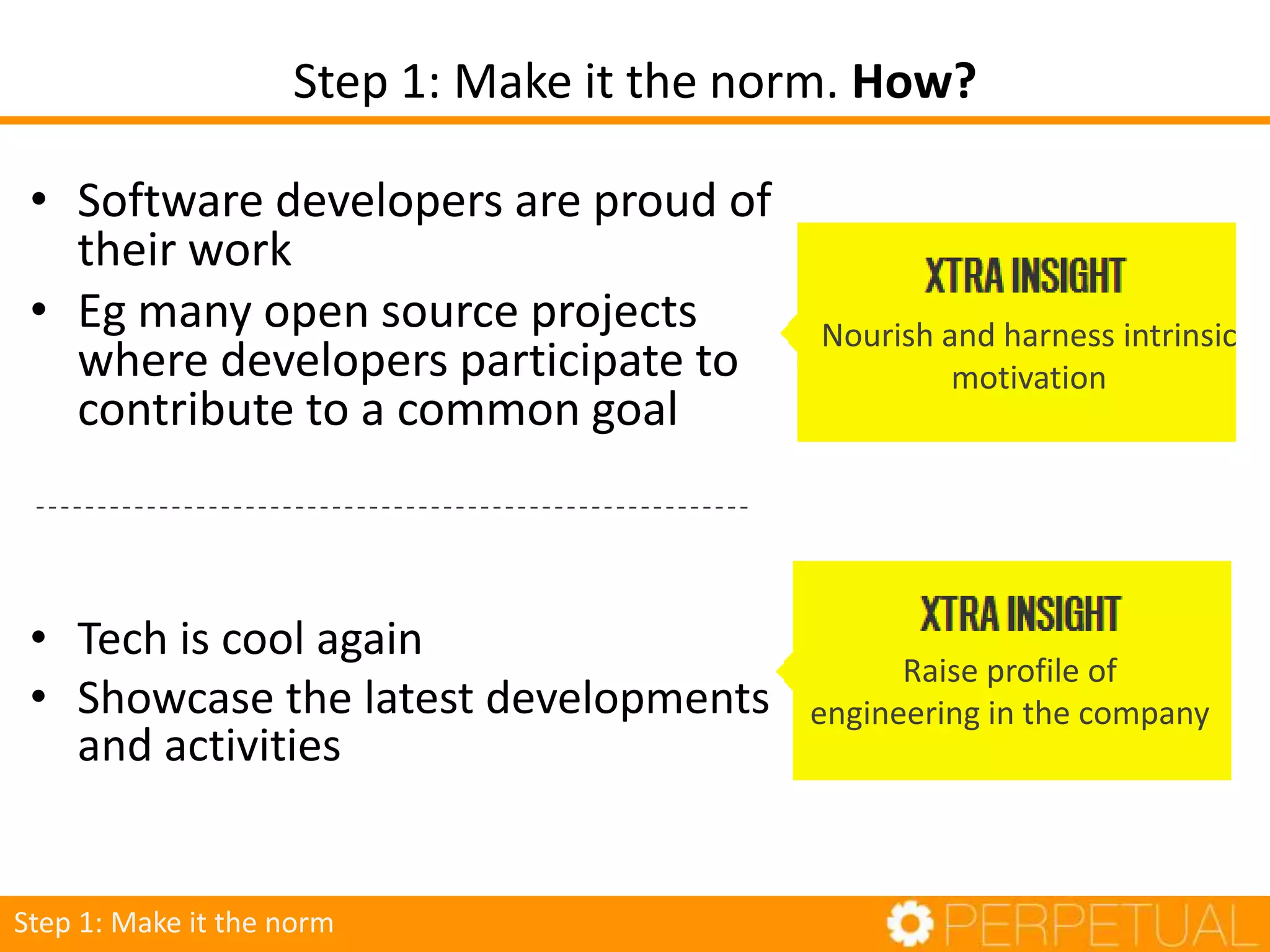 • Software developers are proud of
their work
• Eg many open source projects
where developers participate to
contribute to a common goal
• Tech is cool again
• Showcase the latest developments
and activities
Nourish and harness intrinsic
motivation
Raise profile of
engineering in the company
Step 1: Make it the norm
Step 1: Make it the norm. How?
 