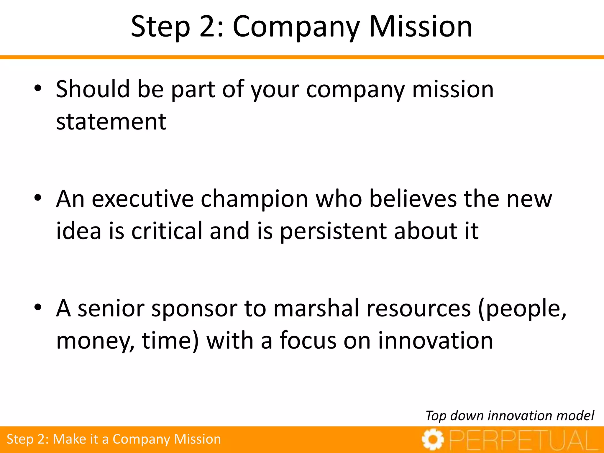 Step 2: Company Mission
• Should be part of your company mission
statement
• An executive champion who believes the new
idea is critical and is persistent about it
• A senior sponsor to marshal resources (people,
money, time) with a focus on innovation
Top down innovation model
Step 2: Make it a Company Mission
 