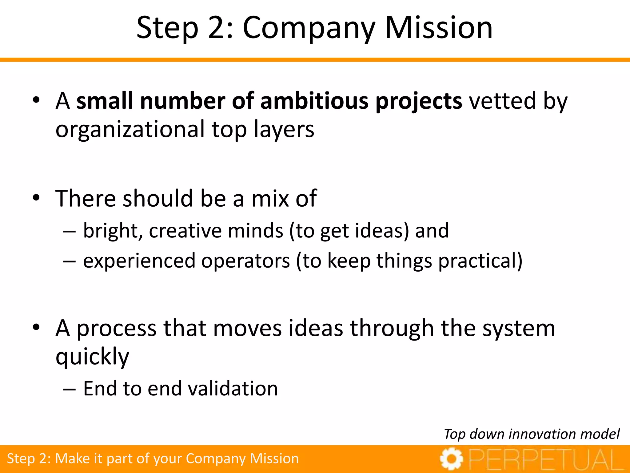 Step 2: Company Mission
• A small number of ambitious projects vetted by
organizational top layers
• There should be a mix of
– bright, creative minds (to get ideas) and
– experienced operators (to keep things practical)
• A process that moves ideas through the system
quickly
– End to end validation
Top down innovation model
Step 2: Make it part of your Company Mission
 