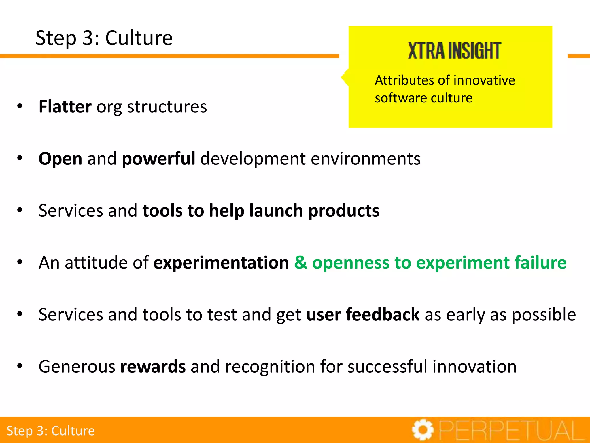 • Flatter org structures
• Open and powerful development environments
• Services and tools to help launch products
• An attitude of experimentation & openness to experiment failure
• Services and tools to test and get user feedback as early as possible
• Generous rewards and recognition for successful innovation
Attributes of innovative
software culture
Step 3: Culture
Step 3: Culture
 