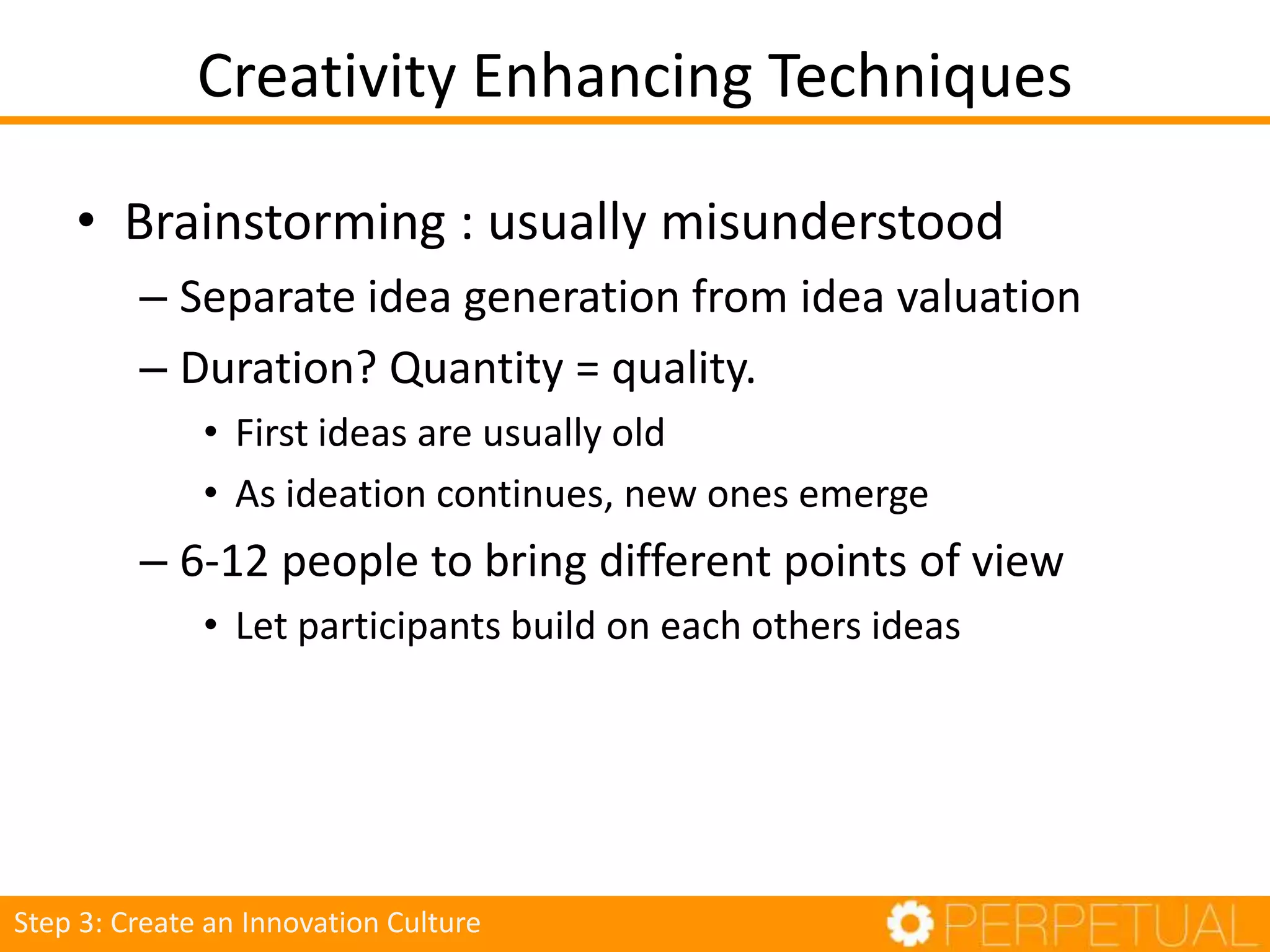 Creativity Enhancing Techniques
• Brainstorming : usually misunderstood
– Separate idea generation from idea valuation
– Duration? Quantity = quality.
• First ideas are usually old
• As ideation continues, new ones emerge
– 6-12 people to bring different points of view
• Let participants build on each others ideas
Step 3: Create an Innovation Culture
 