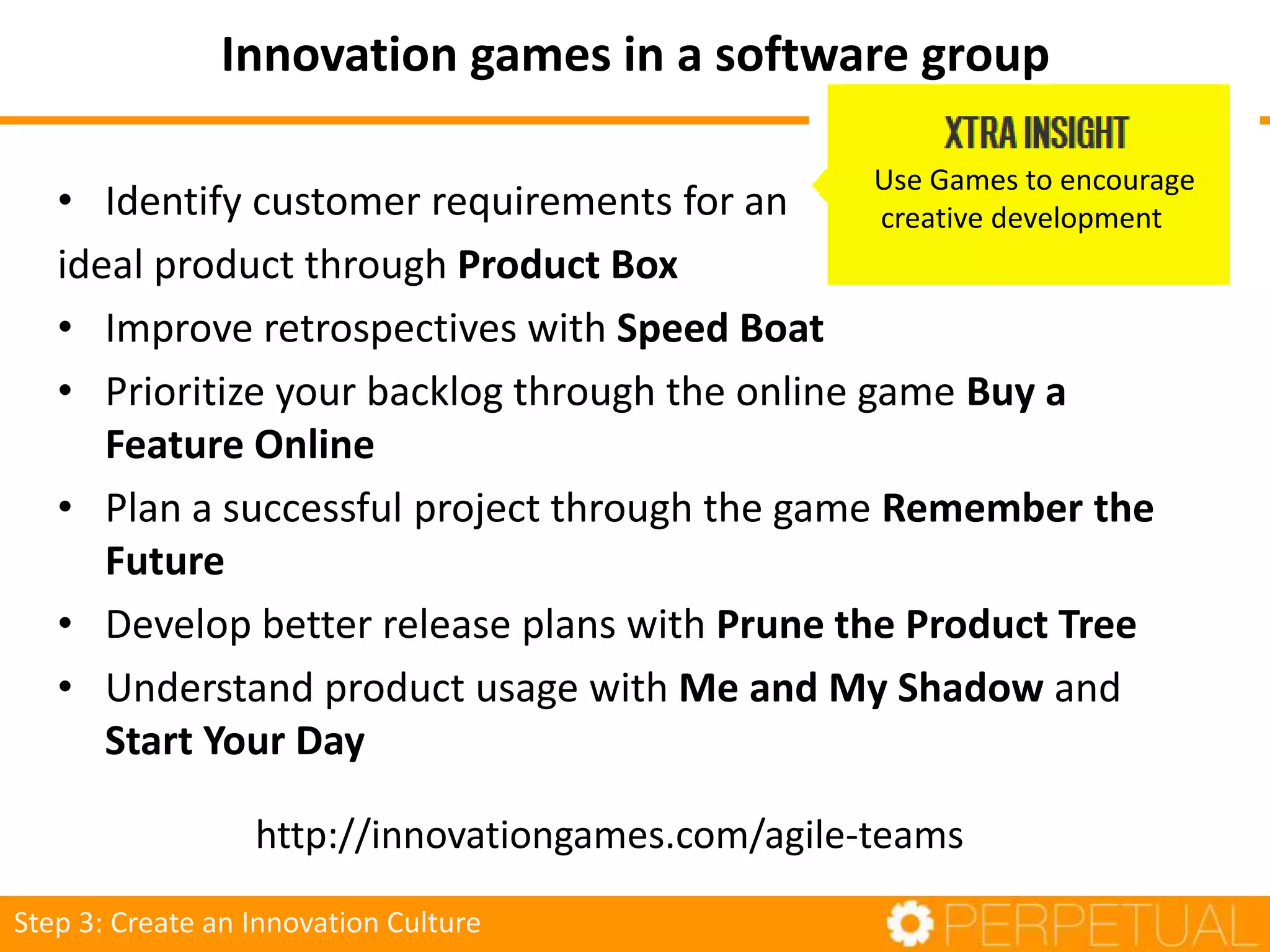 • Identify customer requirements for an
ideal product through Product Box
• Improve retrospectives with Speed Boat
• Prioritize your backlog through the online game Buy a
Feature Online
• Plan a successful project through the game Remember the
Future
• Develop better release plans with Prune the Product Tree
• Understand product usage with Me and My Shadow and
Start Your Day
http://innovationgames.com/agile-teams
Step 3: Create an Innovation Culture
Use Games to encourage
creative development
Innovation games in a software group
 