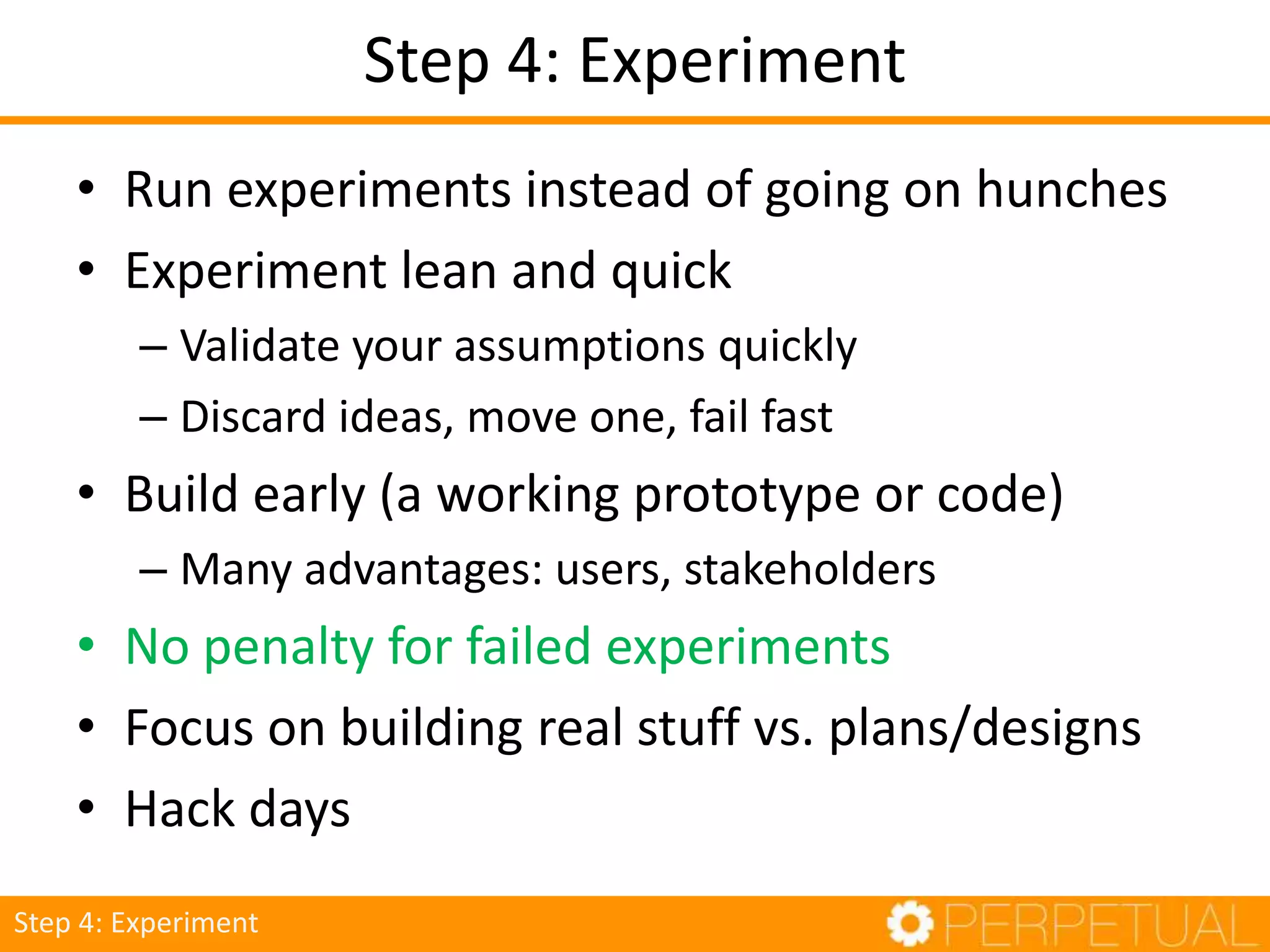 Step 4: Experiment
• Run experiments instead of going on hunches
• Experiment lean and quick
– Validate your assumptions quickly
– Discard ideas, move one, fail fast
• Build early (a working prototype or code)
– Many advantages: users, stakeholders
• No penalty for failed experiments
• Focus on building real stuff vs. plans/designs
• Hack days
Step 4: Experiment
 