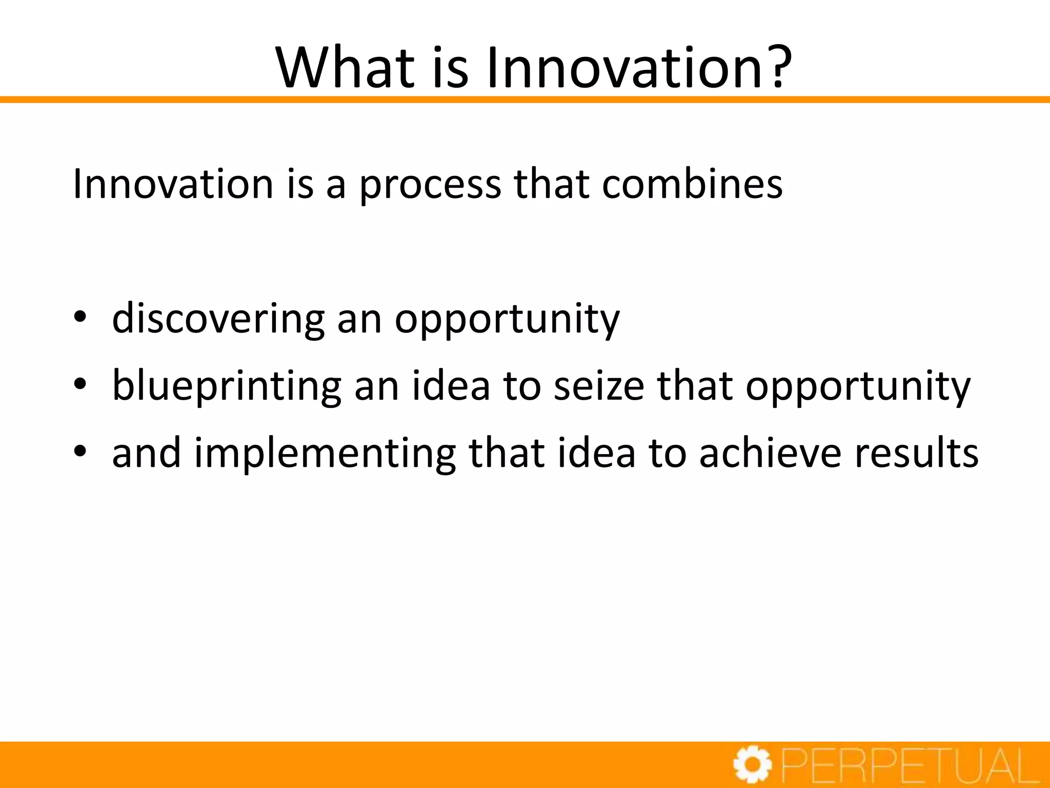 What is Innovation?
Innovation is a process that combines
• discovering an opportunity
• blueprinting an idea to seize that opportunity
• and implementing that idea to achieve results
 