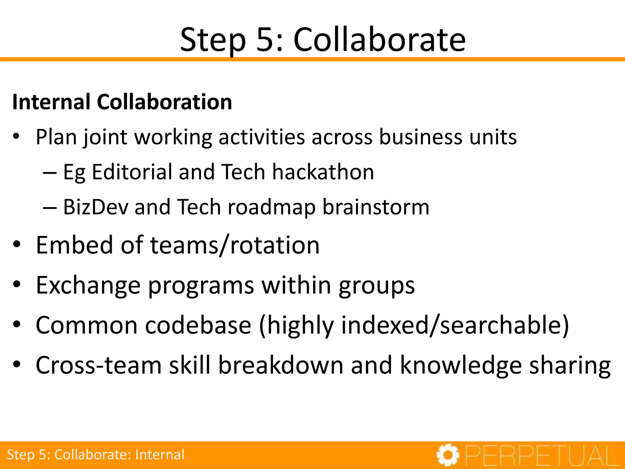 Internal Collaboration
• Plan joint working activities across business units
– Eg Editorial and Tech hackathon
– BizDev and Tech roadmap brainstorm
• Embed of teams/rotation
• Exchange programs within groups
• Common codebase (highly indexed/searchable)
• Cross-team skill breakdown and knowledge sharing
Step 5: Collaborate
Step 5: Collaborate: Internal
 