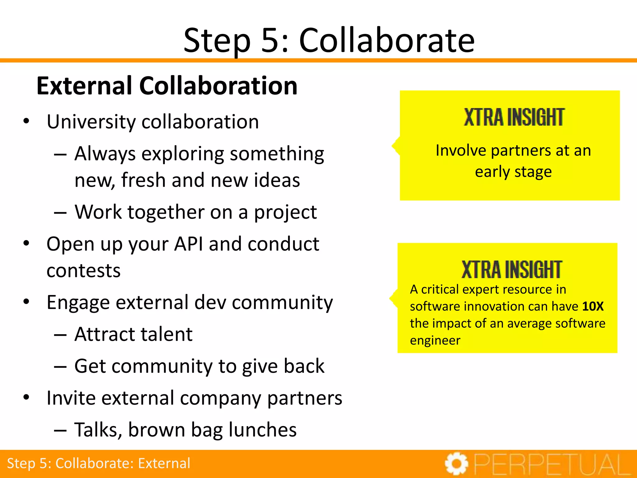 • University collaboration
– Always exploring something new,
fresh and new ideas
– Work together on a project
• Open up your API and conduct
contests
• Engage external dev community
– Attract talent
– Get community to give back
• Invite external company partners
– Talks, brown bag lunches
Step 5: Collaborate
Step 5: Collaborate: External
Involve partners at an
early stage
A critical expert resource in
software innovation can have 10X
the impact of an average software
engineer
External Collaboration
 