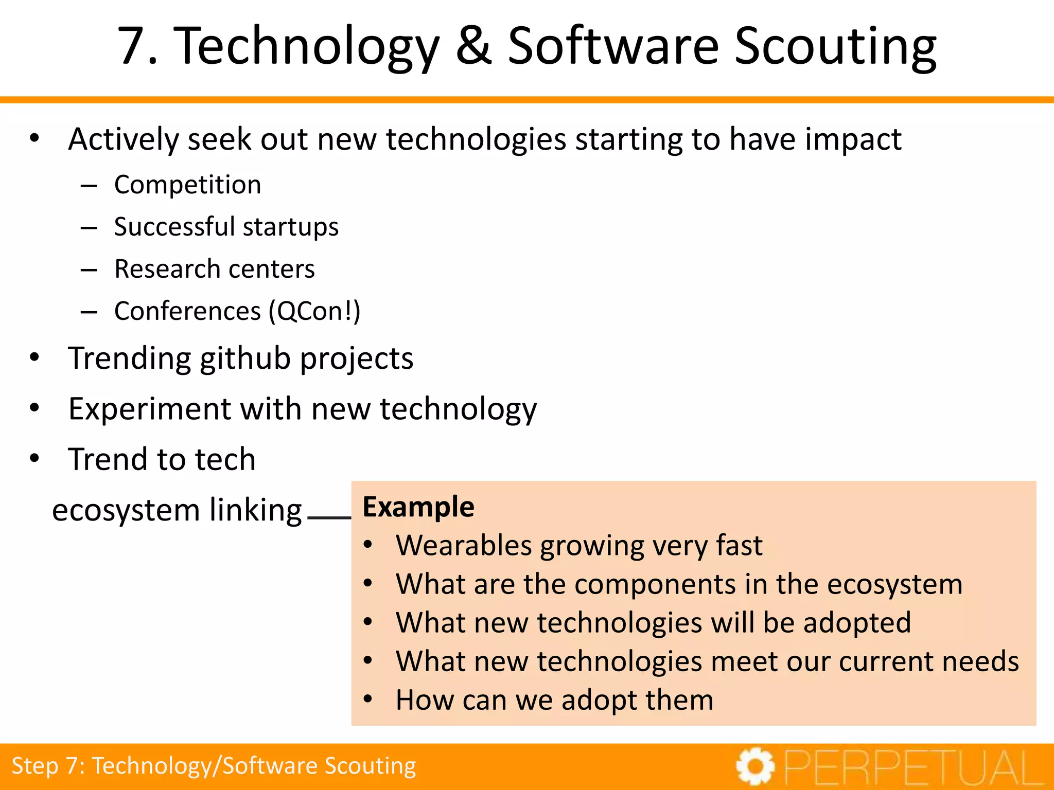 7. Technology & Software Scouting
• Actively seek out new technologies starting to have impact
– Competition
– Successful startups
– Research centers
– Conferences (QCon!)
• Trending github projects
• Experiment with new technology
• Trend to tech
ecosystem linking Example
• Wearables growing very fast
• What are the components in the ecosystem
• What new technologies will be adopted
• What new technologies meet our current needs
• How can we adopt them
Step 7: Technology/Software Scouting
 
