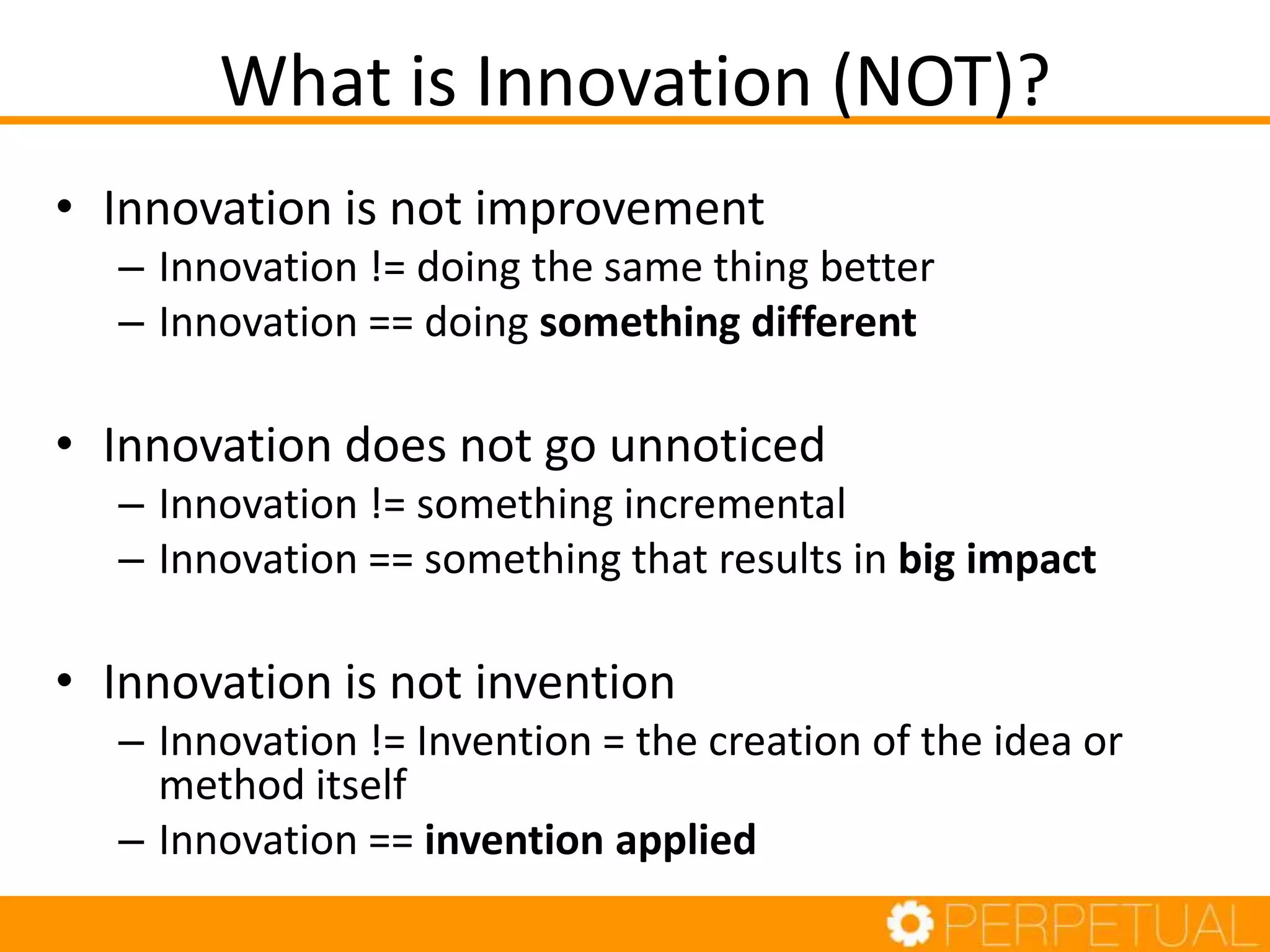 What is Innovation (NOT)?
• Innovation is not improvement
– Innovation != doing the same thing better
– Innovation == doing something different
• Innovation does not go unnoticed
– Innovation != something incremental
– Innovation == something that results in big impact
• Innovation is not invention
– Innovation != Invention = the creation of the idea or
method itself
– Innovation == invention applied
 