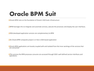 Oracle BPM Suit
Oracle BPM rests on the foundation of Oracle's SOA Suite infrastructure
BPM leverages this to integrate and automate services, execute the processes and display the user interfaces.
SOA developed application services are complementary to BPM
An Oracle BPM composite project is in fact a SOA-based application
Oracle BPM applications are loosely coupled with and isolated from the inner workings of the services that
are consumed
The services the BPM processes consume are accessed through SOA's well-defined service interfaces and
operations.