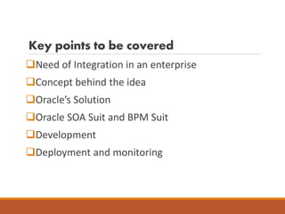 Key points to be covered
Need of Integration in an enterprise
Concept behind the idea
Oracle’s Solution
Oracle SOA Suit and BPM Suit
Development
Deployment and monitoring