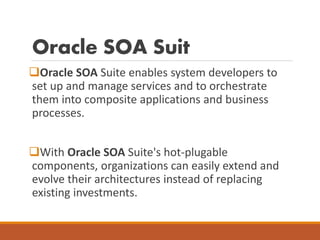 Oracle SOA Suit
Oracle SOA Suite enables system developers to
set up and manage services and to orchestrate
them into composite applications and business
processes.
With Oracle SOA Suite's hot-plugable
components, organizations can easily extend and
evolve their architectures instead of replacing
existing investments.