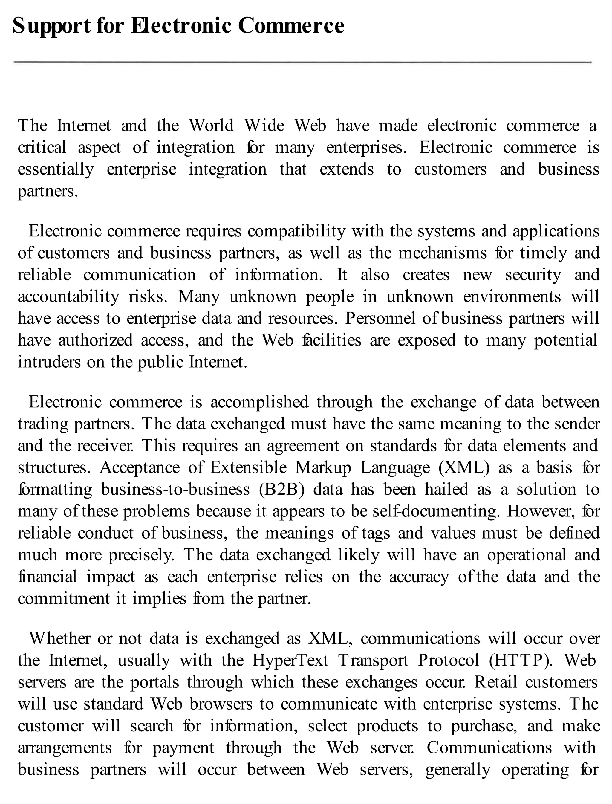 Support for Electronic Commerce
The Internet and the World Wide Web have made electronic commerce a
critical aspect of integration for many enterprises. Electronic commerce is
essentially enterprise integration that extends to customers and business
partners.
Electronic commerce requires compatibility with the systems and applications
of customers and business partners, as well as the mechanisms for timely and
reliable communication of information. It also creates new security and
accountability risks. Many unknown people in unknown environments will
have access to enterprise data and resources. Personnel of business partners will
have authorized access, and the Web facilities are exposed to many potential
intruders on the public Internet.
Electronic commerce is accomplished through the exchange of data between
trading partners. The data exchanged must have the same meaning to the sender
and the receiver. This requires an agreement on standards for data elements and
structures. Acceptance of Extensible Markup Language (XML) as a basis for
formatting business-to-business (B2B) data has been hailed as a solution to
many of these problems because it appears to be self-documenting. However, for
reliable conduct of business, the meanings of tags and values must be defined
much more precisely. The data exchanged likely will have an operational and
financial impact as each enterprise relies on the accuracy of the data and the
commitment it implies from the partner.
Whether or not data is exchanged as XML, communications will occur over
the Internet, usually with the HyperText Transport Protocol (HTTP). Web
servers are the portals through which these exchanges occur. Retail customers
will use standard Web browsers to communicate with enterprise systems. The
customer will search for information, select products to purchase, and make
arrangements for payment through the Web server. Communications with
business partners will occur between Web servers, generally operating for
 