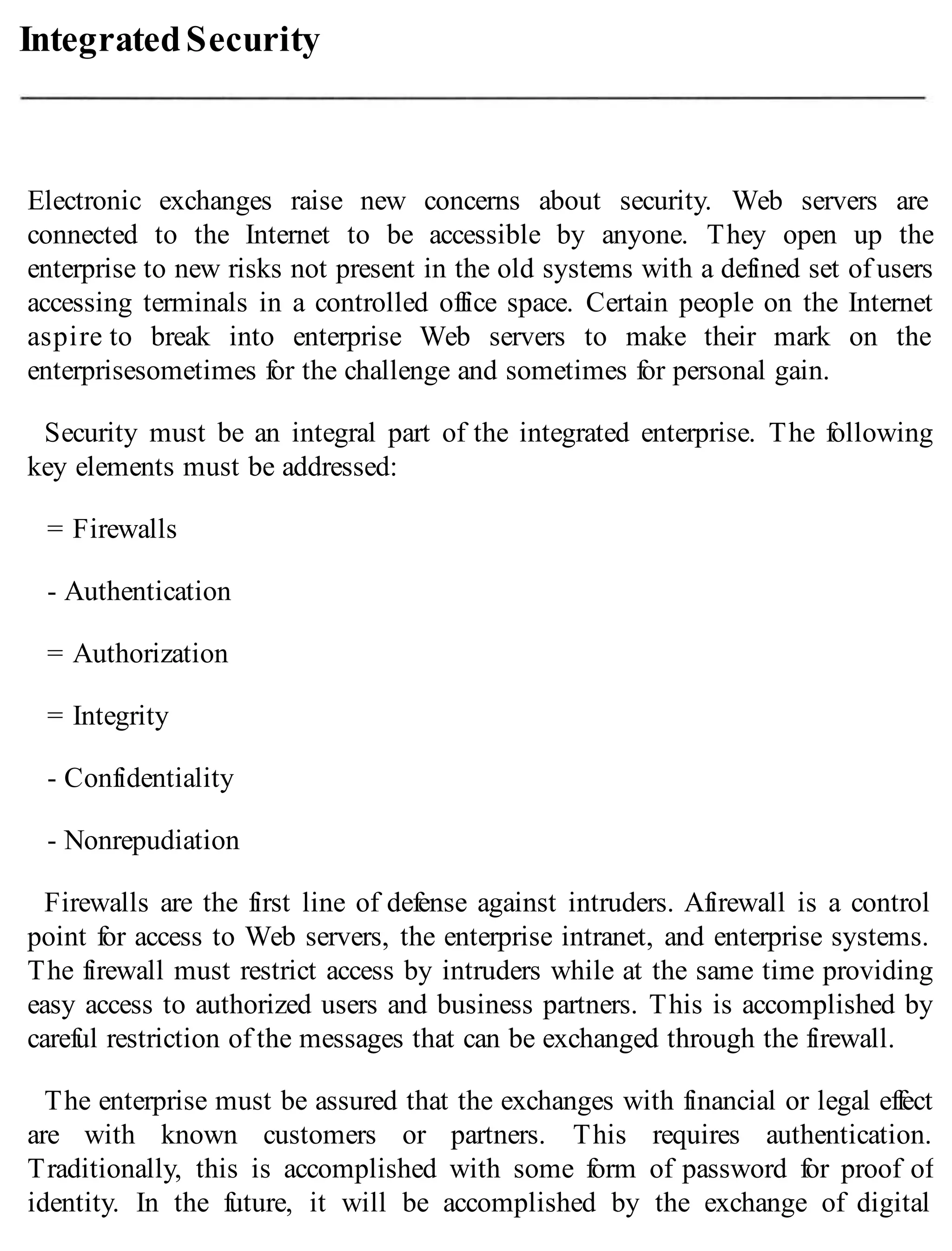 IntegratedSecurity
Electronic exchanges raise new concerns about security. Web servers are
connected to the Internet to be accessible by anyone. They open up the
enterprise to new risks not present in the old systems with a defined set of users
accessing terminals in a controlled office space. Certain people on the Internet
aspire to break into enterprise Web servers to make their mark on the
enterprisesometimes for the challenge and sometimes for personal gain.
Security must be an integral part of the integrated enterprise. The following
key elements must be addressed:
= Firewalls
- Authentication
= Authorization
= Integrity
- Confidentiality
- Nonrepudiation
Firewalls are the first line of defense against intruders. Afirewall is a control
point for access to Web servers, the enterprise intranet, and enterprise systems.
The firewall must restrict access by intruders while at the same time providing
easy access to authorized users and business partners. This is accomplished by
careful restriction of the messages that can be exchanged through the firewall.
The enterprise must be assured that the exchanges with financial or legal effect
are with known customers or partners. This requires authentication.
Traditionally, this is accomplished with some form of password for proof of
identity. In the future, it will be accomplished by the exchange of digital
 