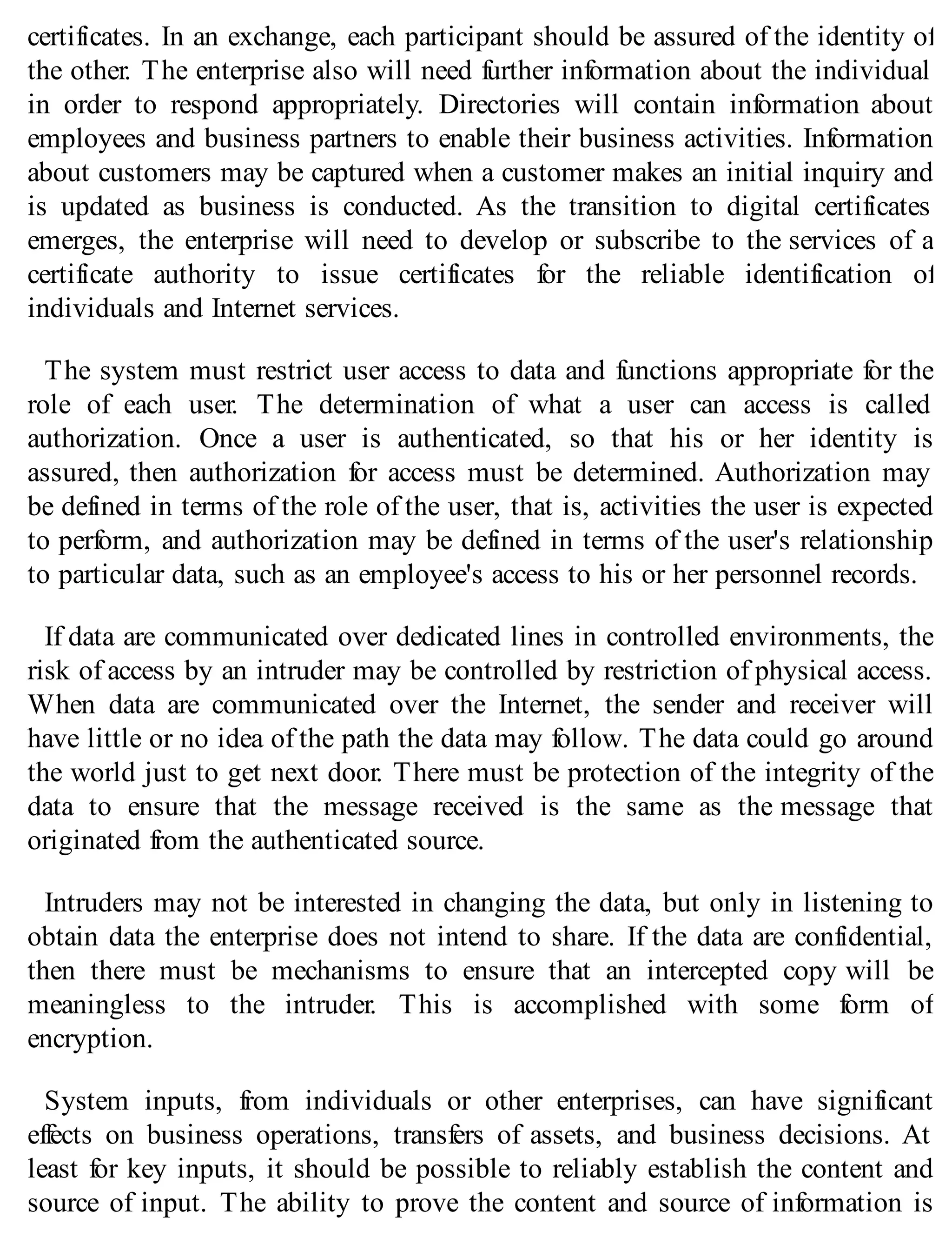 certificates. In an exchange, each participant should be assured of the identity of
the other. The enterprise also will need further information about the individual
in order to respond appropriately. Directories will contain information about
employees and business partners to enable their business activities. Information
about customers may be captured when a customer makes an initial inquiry and
is updated as business is conducted. As the transition to digital certificates
emerges, the enterprise will need to develop or subscribe to the services of a
certificate authority to issue certificates for the reliable identification of
individuals and Internet services.
The system must restrict user access to data and functions appropriate for the
role of each user. The determination of what a user can access is called
authorization. Once a user is authenticated, so that his or her identity is
assured, then authorization for access must be determined. Authorization may
be defined in terms of the role of the user, that is, activities the user is expected
to perform, and authorization may be defined in terms of the user's relationship
to particular data, such as an employee's access to his or her personnel records.
If data are communicated over dedicated lines in controlled environments, the
risk of access by an intruder may be controlled by restriction of physical access.
When data are communicated over the Internet, the sender and receiver will
have little or no idea of the path the data may follow. The data could go around
the world just to get next door. There must be protection of the integrity of the
data to ensure that the message received is the same as the message that
originated from the authenticated source.
Intruders may not be interested in changing the data, but only in listening to
obtain data the enterprise does not intend to share. If the data are confidential,
then there must be mechanisms to ensure that an intercepted copy will be
meaningless to the intruder. This is accomplished with some form of
encryption.
System inputs, from individuals or other enterprises, can have significant
effects on business operations, transfers of assets, and business decisions. At
least for key inputs, it should be possible to reliably establish the content and
source of input. The ability to prove the content and source of information is
 