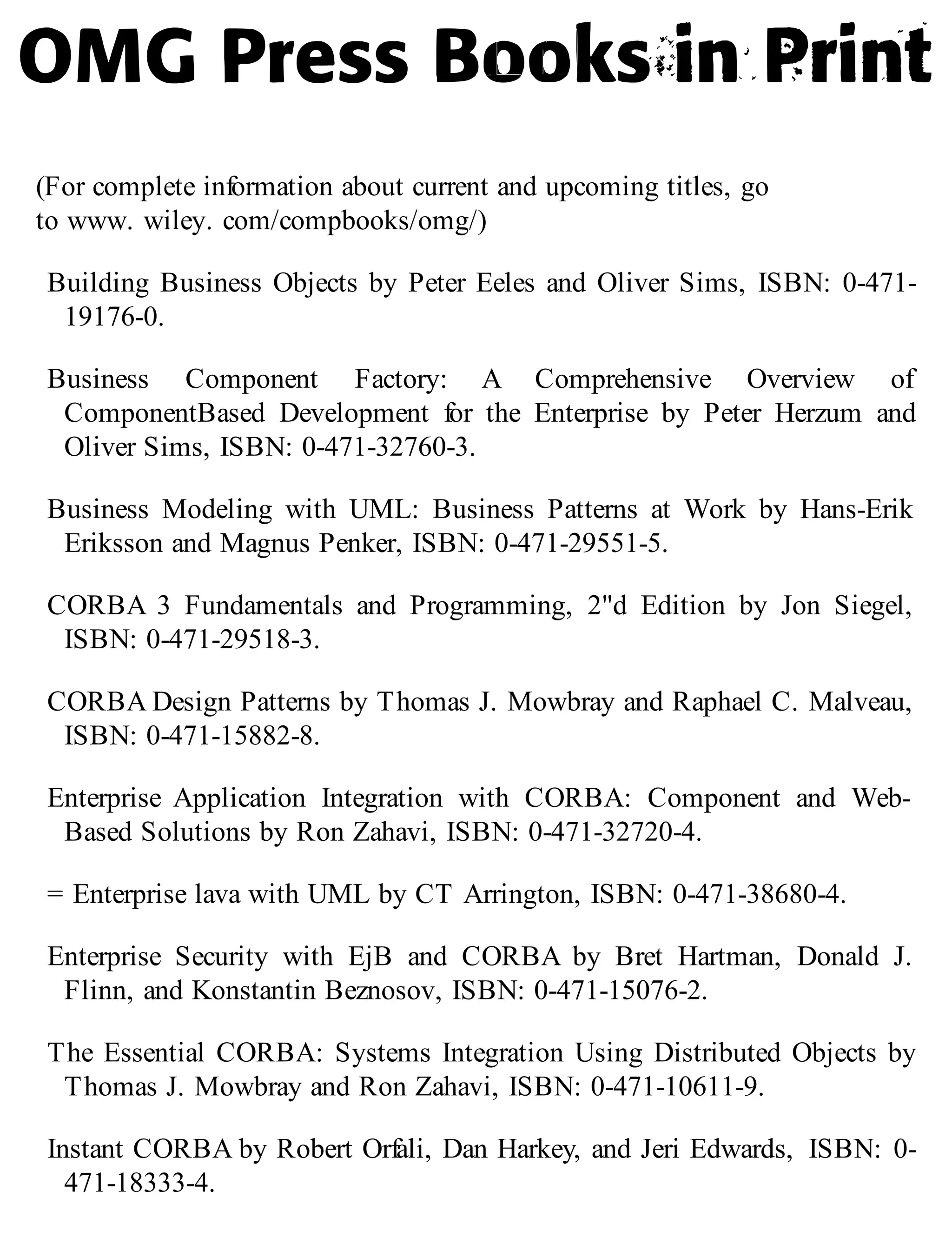 (For complete information about current and upcoming titles, go
to www. wiley. com/compbooks/omg/)
Building Business Objects by Peter Eeles and Oliver Sims, ISBN: 0-471-
19176-0.
Business Component Factory: A Comprehensive Overview of
ComponentBased Development for the Enterprise by Peter Herzum and
Oliver Sims, ISBN: 0-471-32760-3.
Business Modeling with UML: Business Patterns at Work by Hans-Erik
Eriksson and Magnus Penker, ISBN: 0-471-29551-5.
CORBA 3 Fundamentals and Programming, 2"d Edition by Jon Siegel,
ISBN: 0-471-29518-3.
CORBA Design Patterns by Thomas J. Mowbray and Raphael C. Malveau,
ISBN: 0-471-15882-8.
Enterprise Application Integration with CORBA: Component and Web-
Based Solutions by Ron Zahavi, ISBN: 0-471-32720-4.
= Enterprise lava with UML by CT Arrington, ISBN: 0-471-38680-4.
Enterprise Security with EjB and CORBA by Bret Hartman, Donald J.
Flinn, and Konstantin Beznosov, ISBN: 0-471-15076-2.
The Essential CORBA: Systems Integration Using Distributed Objects by
Thomas J. Mowbray and Ron Zahavi, ISBN: 0-471-10611-9.
Instant CORBA by Robert Orfali, Dan Harkey, and Jeri Edwards, ISBN: 0-
471-18333-4.
 