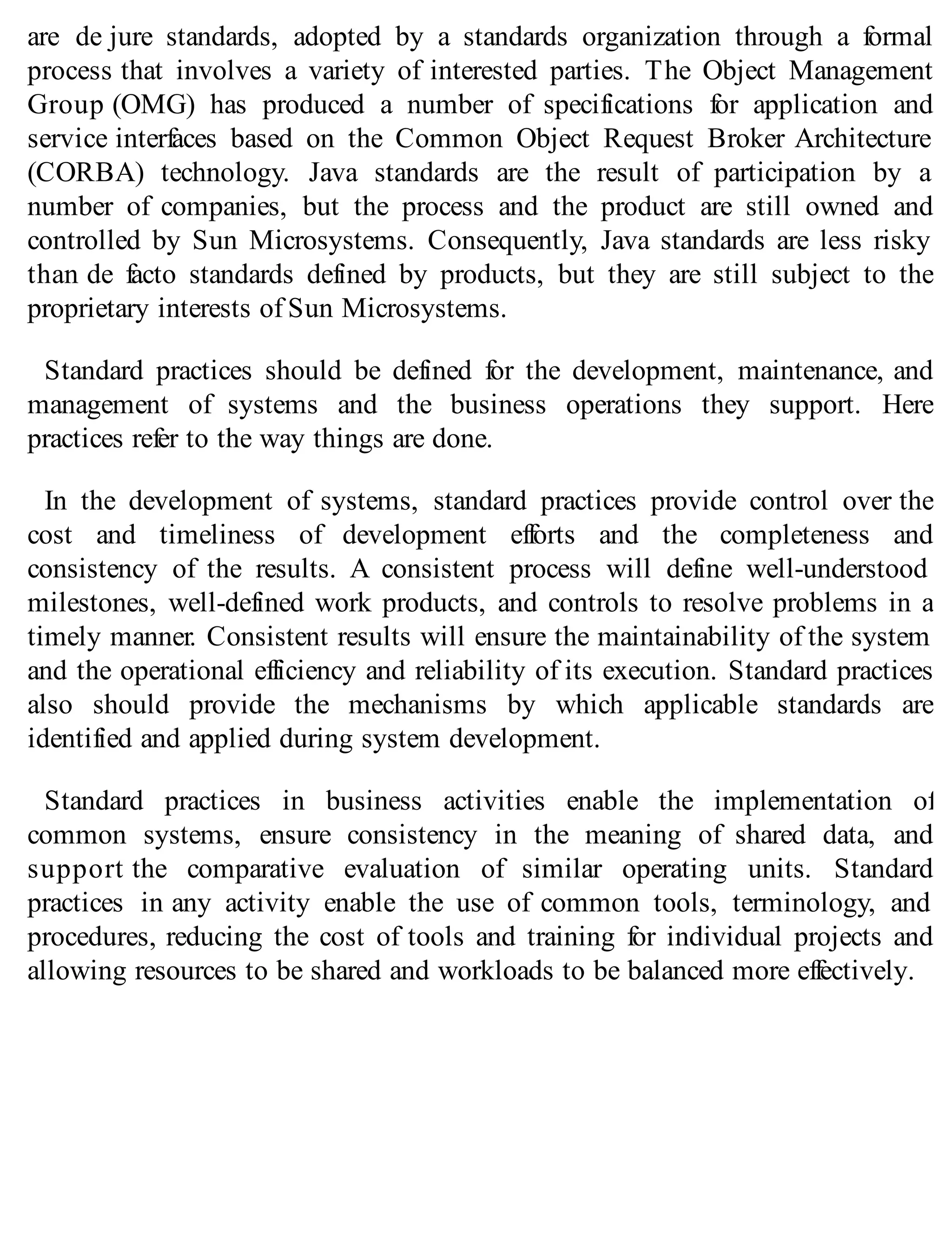 are de jure standards, adopted by a standards organization through a formal
process that involves a variety of interested parties. The Object Management
Group (OMG) has produced a number of specifications for application and
service interfaces based on the Common Object Request Broker Architecture
(CORBA) technology. Java standards are the result of participation by a
number of companies, but the process and the product are still owned and
controlled by Sun Microsystems. Consequently, Java standards are less risky
than de facto standards defined by products, but they are still subject to the
proprietary interests of Sun Microsystems.
Standard practices should be defined for the development, maintenance, and
management of systems and the business operations they support. Here
practices refer to the way things are done.
In the development of systems, standard practices provide control over the
cost and timeliness of development efforts and the completeness and
consistency of the results. A consistent process will define well-understood
milestones, well-defined work products, and controls to resolve problems in a
timely manner. Consistent results will ensure the maintainability of the system
and the operational efficiency and reliability of its execution. Standard practices
also should provide the mechanisms by which applicable standards are
identified and applied during system development.
Standard practices in business activities enable the implementation of
common systems, ensure consistency in the meaning of shared data, and
support the comparative evaluation of similar operating units. Standard
practices in any activity enable the use of common tools, terminology, and
procedures, reducing the cost of tools and training for individual projects and
allowing resources to be shared and workloads to be balanced more effectively.
 