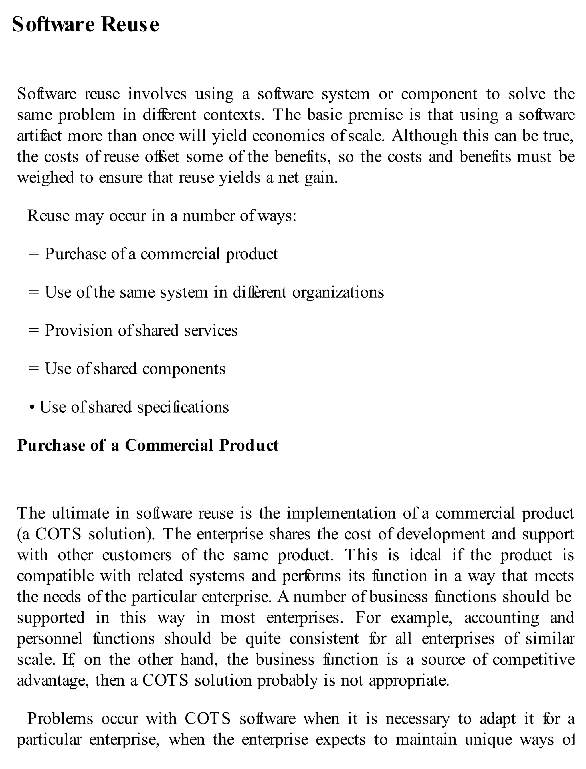 Software Reuse
Software reuse involves using a software system or component to solve the
same problem in different contexts. The basic premise is that using a software
artifact more than once will yield economies of scale. Although this can be true,
the costs of reuse offset some of the benefits, so the costs and benefits must be
weighed to ensure that reuse yields a net gain.
Reuse may occur in a number of ways:
= Purchase of a commercial product
= Use of the same system in different organizations
= Provision of shared services
= Use of shared components
• Use of shared specifications
Purchase of a Commercial Product
The ultimate in software reuse is the implementation of a commercial product
(a COTS solution). The enterprise shares the cost of development and support
with other customers of the same product. This is ideal if the product is
compatible with related systems and performs its function in a way that meets
the needs of the particular enterprise. A number of business functions should be
supported in this way in most enterprises. For example, accounting and
personnel functions should be quite consistent for all enterprises of similar
scale. If, on the other hand, the business function is a source of competitive
advantage, then a COTS solution probably is not appropriate.
Problems occur with COTS software when it is necessary to adapt it for a
particular enterprise, when the enterprise expects to maintain unique ways of
 