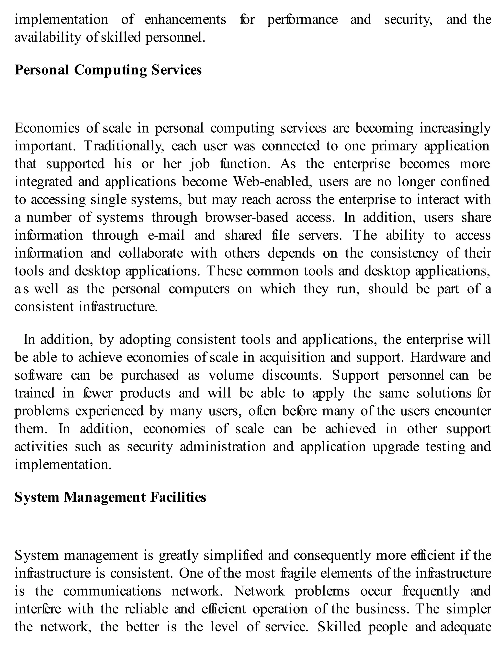 implementation of enhancements for performance and security, and the
availability of skilled personnel.
Personal Computing Services
Economies of scale in personal computing services are becoming increasingly
important. Traditionally, each user was connected to one primary application
that supported his or her job function. As the enterprise becomes more
integrated and applications become Web-enabled, users are no longer confined
to accessing single systems, but may reach across the enterprise to interact with
a number of systems through browser-based access. In addition, users share
information through e-mail and shared file servers. The ability to access
information and collaborate with others depends on the consistency of their
tools and desktop applications. These common tools and desktop applications,
a s well as the personal computers on which they run, should be part of a
consistent infrastructure.
In addition, by adopting consistent tools and applications, the enterprise will
be able to achieve economies of scale in acquisition and support. Hardware and
software can be purchased as volume discounts. Support personnel can be
trained in fewer products and will be able to apply the same solutions for
problems experienced by many users, often before many of the users encounter
them. In addition, economies of scale can be achieved in other support
activities such as security administration and application upgrade testing and
implementation.
System Management Facilities
System management is greatly simplified and consequently more efficient if the
infrastructure is consistent. One of the most fragile elements of the infrastructure
is the communications network. Network problems occur frequently and
interfere with the reliable and efficient operation of the business. The simpler
the network, the better is the level of service. Skilled people and adequate
 