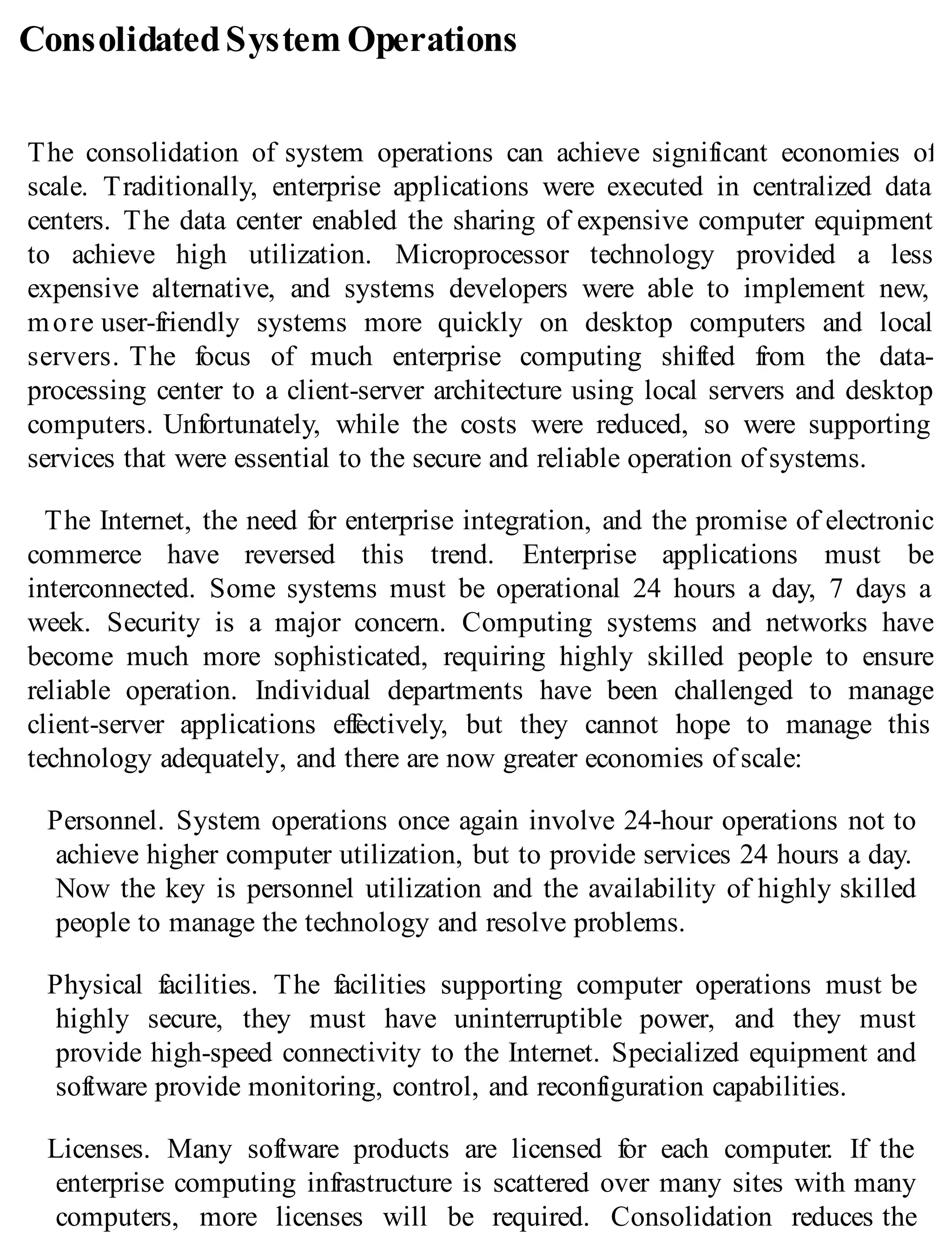 ConsolidatedSystem Operations
The consolidation of system operations can achieve significant economies of
scale. Traditionally, enterprise applications were executed in centralized data
centers. The data center enabled the sharing of expensive computer equipment
to achieve high utilization. Microprocessor technology provided a less
expensive alternative, and systems developers were able to implement new,
more user-friendly systems more quickly on desktop computers and local
servers. The focus of much enterprise computing shifted from the data-
processing center to a client-server architecture using local servers and desktop
computers. Unfortunately, while the costs were reduced, so were supporting
services that were essential to the secure and reliable operation of systems.
The Internet, the need for enterprise integration, and the promise of electronic
commerce have reversed this trend. Enterprise applications must be
interconnected. Some systems must be operational 24 hours a day, 7 days a
week. Security is a major concern. Computing systems and networks have
become much more sophisticated, requiring highly skilled people to ensure
reliable operation. Individual departments have been challenged to manage
client-server applications effectively, but they cannot hope to manage this
technology adequately, and there are now greater economies of scale:
Personnel. System operations once again involve 24-hour operations not to
achieve higher computer utilization, but to provide services 24 hours a day.
Now the key is personnel utilization and the availability of highly skilled
people to manage the technology and resolve problems.
Physical facilities. The facilities supporting computer operations must be
highly secure, they must have uninterruptible power, and they must
provide high-speed connectivity to the Internet. Specialized equipment and
software provide monitoring, control, and reconfiguration capabilities.
Licenses. Many software products are licensed for each computer. If the
enterprise computing infrastructure is scattered over many sites with many
computers, more licenses will be required. Consolidation reduces the
 