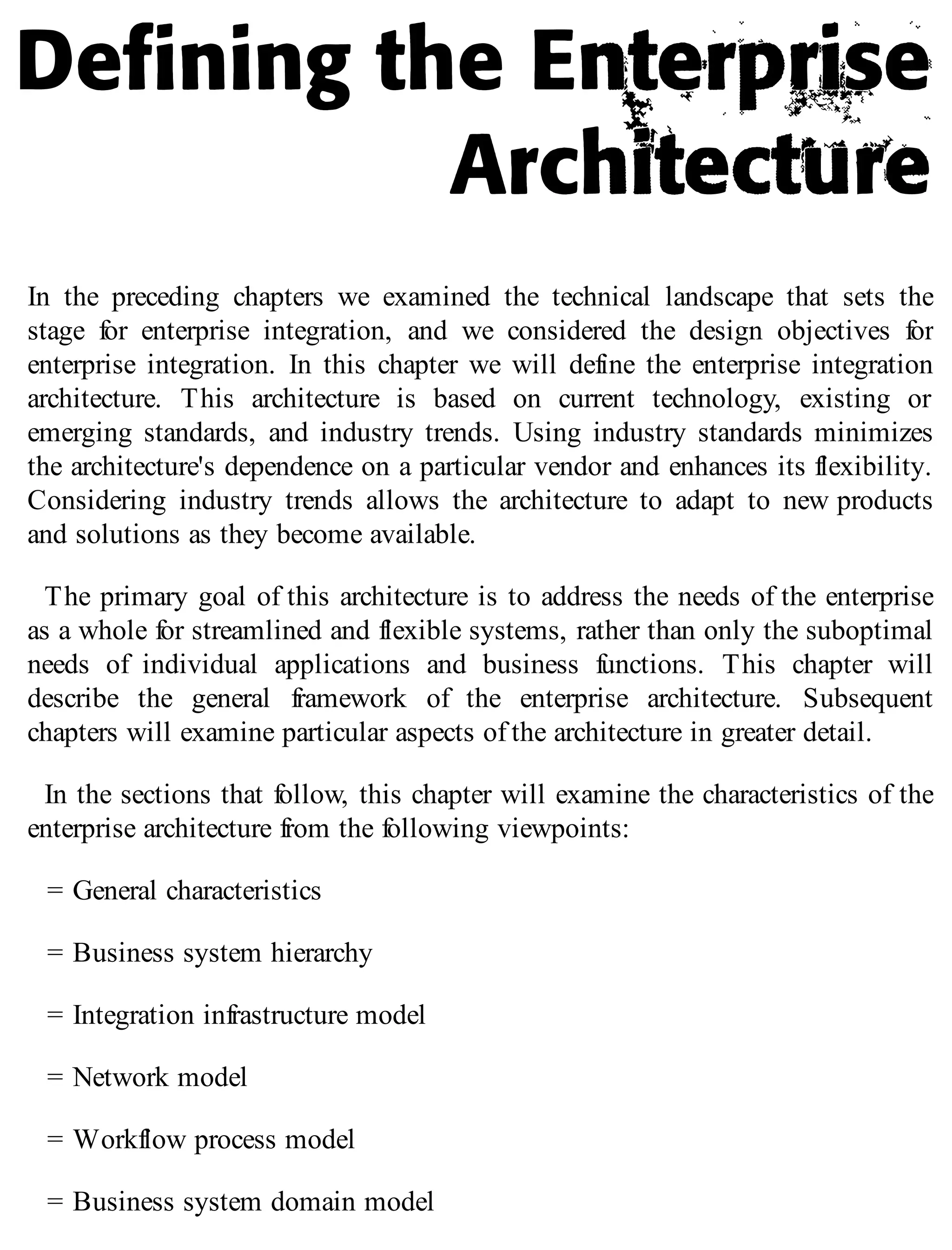In the preceding chapters we examined the technical landscape that sets the
stage for enterprise integration, and we considered the design objectives for
enterprise integration. In this chapter we will define the enterprise integration
architecture. This architecture is based on current technology, existing or
emerging standards, and industry trends. Using industry standards minimizes
the architecture's dependence on a particular vendor and enhances its flexibility.
Considering industry trends allows the architecture to adapt to new products
and solutions as they become available.
The primary goal of this architecture is to address the needs of the enterprise
as a whole for streamlined and flexible systems, rather than only the suboptimal
needs of individual applications and business functions. This chapter will
describe the general framework of the enterprise architecture. Subsequent
chapters will examine particular aspects of the architecture in greater detail.
In the sections that follow, this chapter will examine the characteristics of the
enterprise architecture from the following viewpoints:
= General characteristics
= Business system hierarchy
= Integration infrastructure model
= Network model
= Workflow process model
= Business system domain model
 