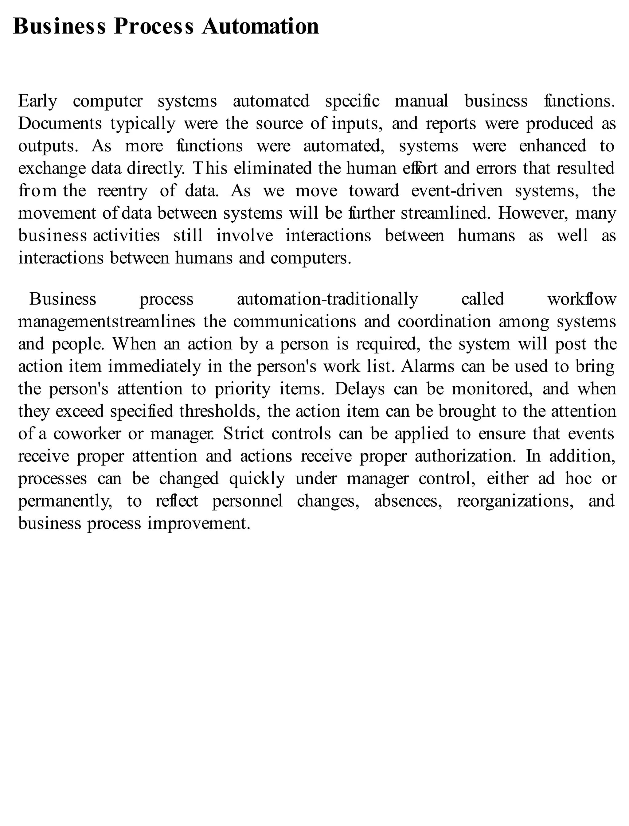 Business Process Automation
Early computer systems automated specific manual business functions.
Documents typically were the source of inputs, and reports were produced as
outputs. As more functions were automated, systems were enhanced to
exchange data directly. This eliminated the human effort and errors that resulted
from the reentry of data. As we move toward event-driven systems, the
movement of data between systems will be further streamlined. However, many
business activities still involve interactions between humans as well as
interactions between humans and computers.
Business process automation-traditionally called workflow
managementstreamlines the communications and coordination among systems
and people. When an action by a person is required, the system will post the
action item immediately in the person's work list. Alarms can be used to bring
the person's attention to priority items. Delays can be monitored, and when
they exceed specified thresholds, the action item can be brought to the attention
of a coworker or manager. Strict controls can be applied to ensure that events
receive proper attention and actions receive proper authorization. In addition,
processes can be changed quickly under manager control, either ad hoc or
permanently, to reflect personnel changes, absences, reorganizations, and
business process improvement.
 