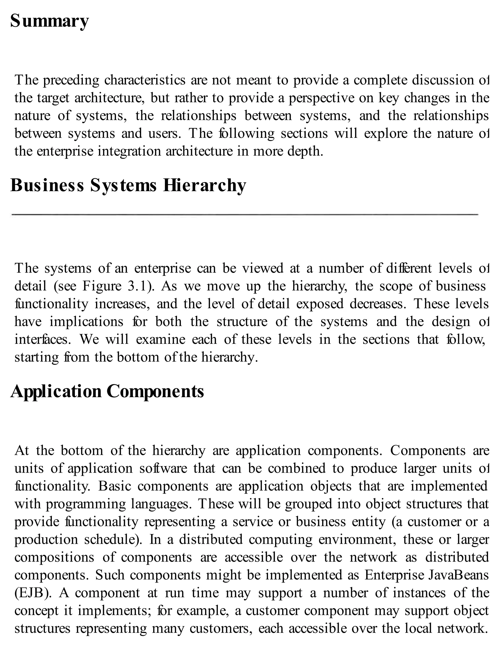 Summary
The preceding characteristics are not meant to provide a complete discussion of
the target architecture, but rather to provide a perspective on key changes in the
nature of systems, the relationships between systems, and the relationships
between systems and users. The following sections will explore the nature of
the enterprise integration architecture in more depth.
Business Systems Hierarchy
The systems of an enterprise can be viewed at a number of different levels of
detail (see Figure 3.1). As we move up the hierarchy, the scope of business
functionality increases, and the level of detail exposed decreases. These levels
have implications for both the structure of the systems and the design of
interfaces. We will examine each of these levels in the sections that follow,
starting from the bottom of the hierarchy.
Application Components
At the bottom of the hierarchy are application components. Components are
units of application software that can be combined to produce larger units of
functionality. Basic components are application objects that are implemented
with programming languages. These will be grouped into object structures that
provide functionality representing a service or business entity (a customer or a
production schedule). In a distributed computing environment, these or larger
compositions of components are accessible over the network as distributed
components. Such components might be implemented as Enterprise JavaBeans
(EJB). A component at run time may support a number of instances of the
concept it implements; for example, a customer component may support object
structures representing many customers, each accessible over the local network.
 
