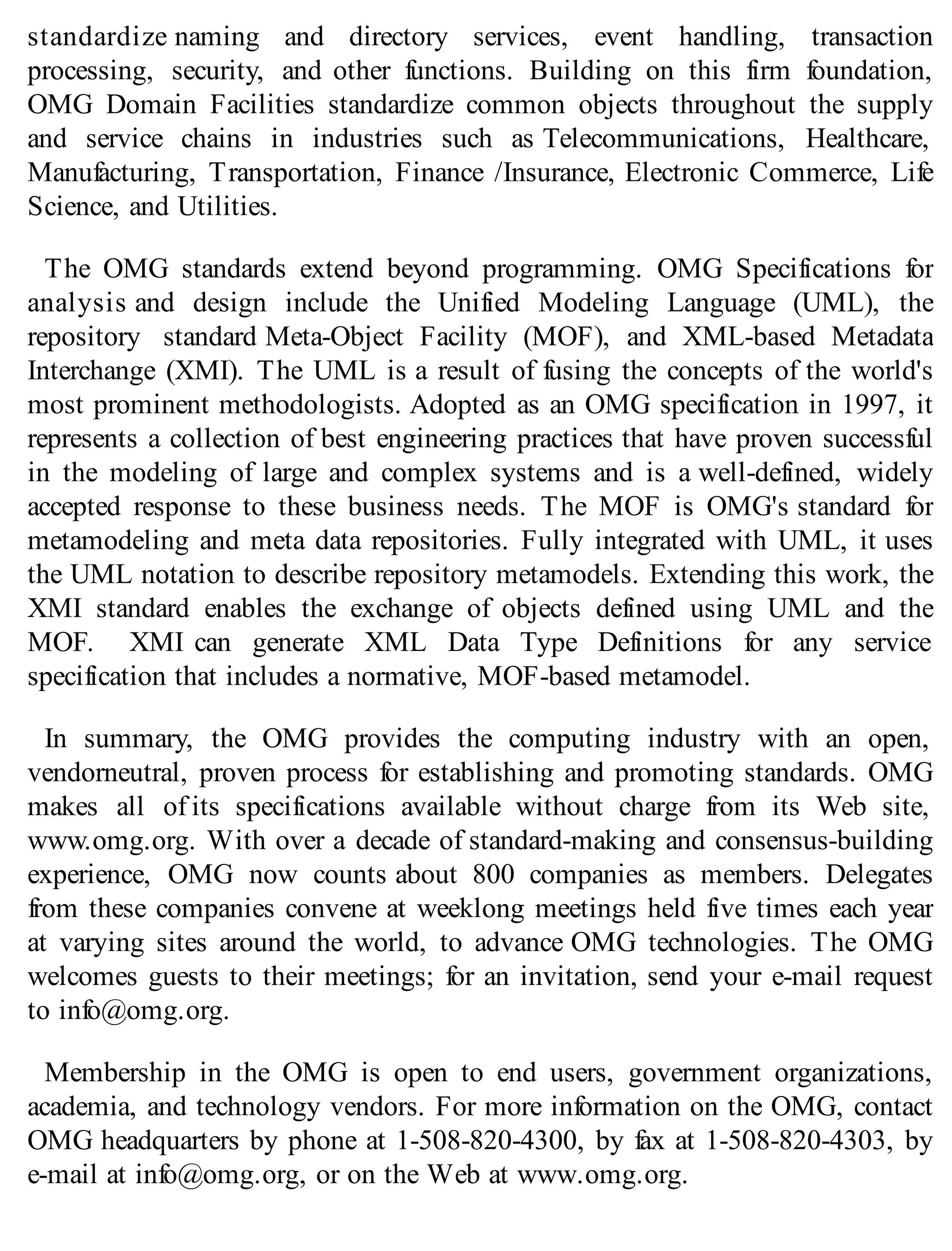 standardize naming and directory services, event handling, transaction
processing, security, and other functions. Building on this firm foundation,
OMG Domain Facilities standardize common objects throughout the supply
and service chains in industries such as Telecommunications, Healthcare,
Manufacturing, Transportation, Finance /Insurance, Electronic Commerce, Life
Science, and Utilities.
The OMG standards extend beyond programming. OMG Specifications for
analysis and design include the Unified Modeling Language (UML), the
repository standard Meta-Object Facility (MOF), and XML-based Metadata
Interchange (XMI). The UML is a result of fusing the concepts of the world's
most prominent methodologists. Adopted as an OMG specification in 1997, it
represents a collection of best engineering practices that have proven successful
in the modeling of large and complex systems and is a well-defined, widely
accepted response to these business needs. The MOF is OMG's standard for
metamodeling and meta data repositories. Fully integrated with UML, it uses
the UML notation to describe repository metamodels. Extending this work, the
XMI standard enables the exchange of objects defined using UML and the
MOF. XMI can generate XML Data Type Definitions for any service
specification that includes a normative, MOF-based metamodel.
In summary, the OMG provides the computing industry with an open,
vendorneutral, proven process for establishing and promoting standards. OMG
makes all of its specifications available without charge from its Web site,
www.omg.org. With over a decade of standard-making and consensus-building
experience, OMG now counts about 800 companies as members. Delegates
from these companies convene at weeklong meetings held five times each year
at varying sites around the world, to advance OMG technologies. The OMG
welcomes guests to their meetings; for an invitation, send your e-mail request
to info@omg.org.
Membership in the OMG is open to end users, government organizations,
academia, and technology vendors. For more information on the OMG, contact
OMG headquarters by phone at 1-508-820-4300, by fax at 1-508-820-4303, by
e-mail at info@omg.org, or on the Web at www.omg.org.
 