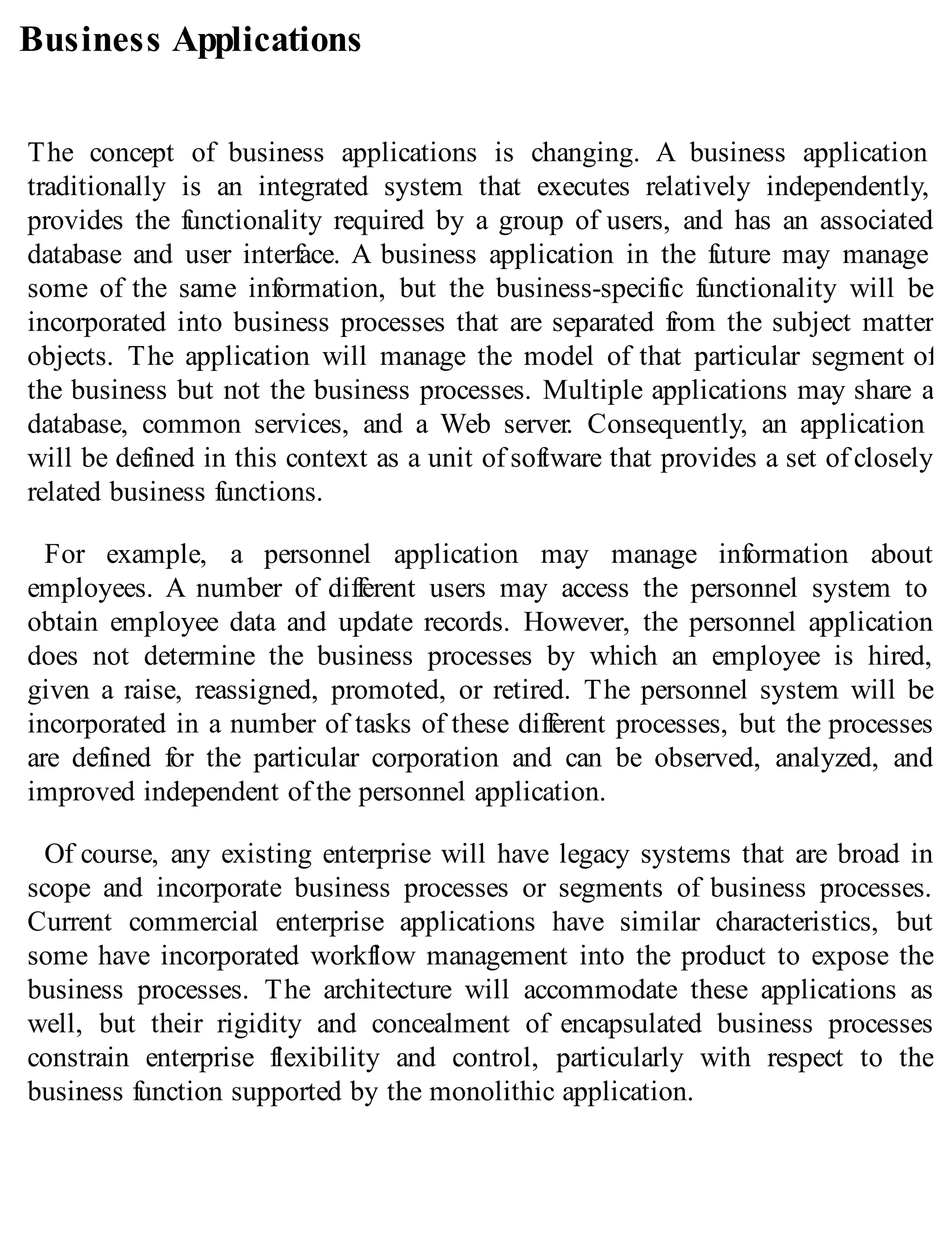 Business Applications
The concept of business applications is changing. A business application
traditionally is an integrated system that executes relatively independently,
provides the functionality required by a group of users, and has an associated
database and user interface. A business application in the future may manage
some of the same information, but the business-specific functionality will be
incorporated into business processes that are separated from the subject matter
objects. The application will manage the model of that particular segment of
the business but not the business processes. Multiple applications may share a
database, common services, and a Web server. Consequently, an application
will be defined in this context as a unit of software that provides a set of closely
related business functions.
For example, a personnel application may manage information about
employees. A number of different users may access the personnel system to
obtain employee data and update records. However, the personnel application
does not determine the business processes by which an employee is hired,
given a raise, reassigned, promoted, or retired. The personnel system will be
incorporated in a number of tasks of these different processes, but the processes
are defined for the particular corporation and can be observed, analyzed, and
improved independent of the personnel application.
Of course, any existing enterprise will have legacy systems that are broad in
scope and incorporate business processes or segments of business processes.
Current commercial enterprise applications have similar characteristics, but
some have incorporated workflow management into the product to expose the
business processes. The architecture will accommodate these applications as
well, but their rigidity and concealment of encapsulated business processes
constrain enterprise flexibility and control, particularly with respect to the
business function supported by the monolithic application.
 