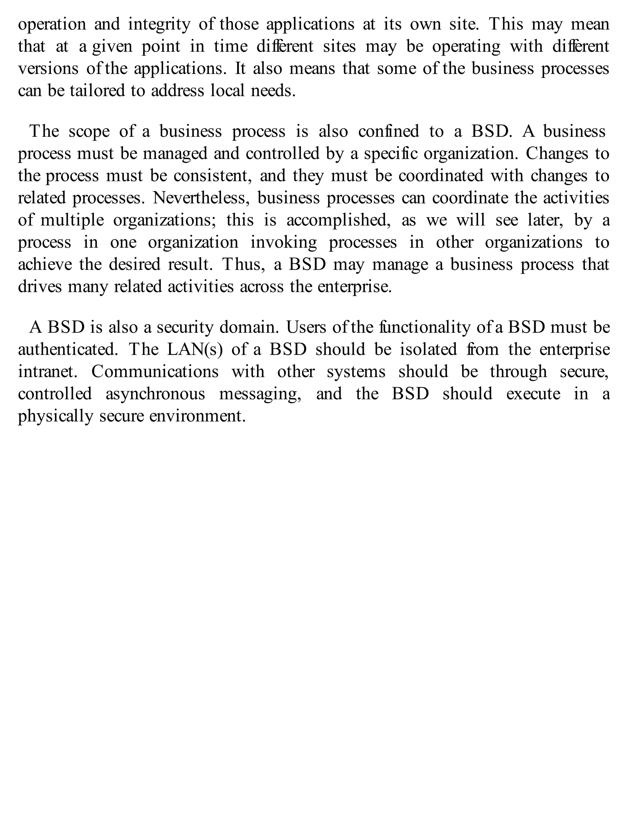 operation and integrity of those applications at its own site. This may mean
that at a given point in time different sites may be operating with different
versions of the applications. It also means that some of the business processes
can be tailored to address local needs.
The scope of a business process is also confined to a BSD. A business
process must be managed and controlled by a specific organization. Changes to
the process must be consistent, and they must be coordinated with changes to
related processes. Nevertheless, business processes can coordinate the activities
of multiple organizations; this is accomplished, as we will see later, by a
process in one organization invoking processes in other organizations to
achieve the desired result. Thus, a BSD may manage a business process that
drives many related activities across the enterprise.
A BSD is also a security domain. Users of the functionality of a BSD must be
authenticated. The LAN(s) of a BSD should be isolated from the enterprise
intranet. Communications with other systems should be through secure,
controlled asynchronous messaging, and the BSD should execute in a
physically secure environment.
 