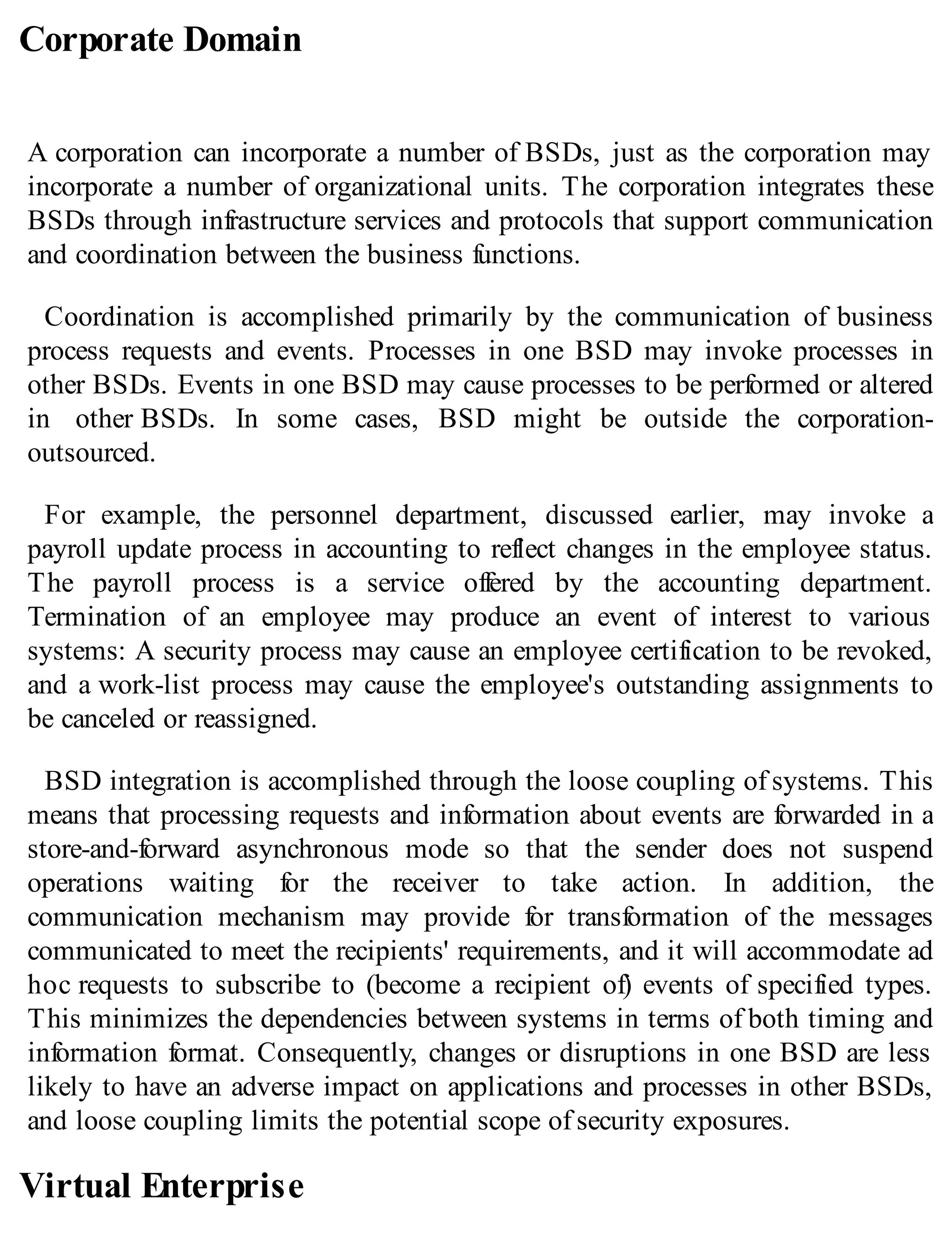 Corporate Domain
A corporation can incorporate a number of BSDs, just as the corporation may
incorporate a number of organizational units. The corporation integrates these
BSDs through infrastructure services and protocols that support communication
and coordination between the business functions.
Coordination is accomplished primarily by the communication of business
process requests and events. Processes in one BSD may invoke processes in
other BSDs. Events in one BSD may cause processes to be performed or altered
in other BSDs. In some cases, BSD might be outside the corporation-
outsourced.
For example, the personnel department, discussed earlier, may invoke a
payroll update process in accounting to reflect changes in the employee status.
The payroll process is a service offered by the accounting department.
Termination of an employee may produce an event of interest to various
systems: A security process may cause an employee certification to be revoked,
and a work-list process may cause the employee's outstanding assignments to
be canceled or reassigned.
BSD integration is accomplished through the loose coupling of systems. This
means that processing requests and information about events are forwarded in a
store-and-forward asynchronous mode so that the sender does not suspend
operations waiting for the receiver to take action. In addition, the
communication mechanism may provide for transformation of the messages
communicated to meet the recipients' requirements, and it will accommodate ad
hoc requests to subscribe to (become a recipient of) events of specified types.
This minimizes the dependencies between systems in terms of both timing and
information format. Consequently, changes or disruptions in one BSD are less
likely to have an adverse impact on applications and processes in other BSDs,
and loose coupling limits the potential scope of security exposures.
Virtual Enterprise
 