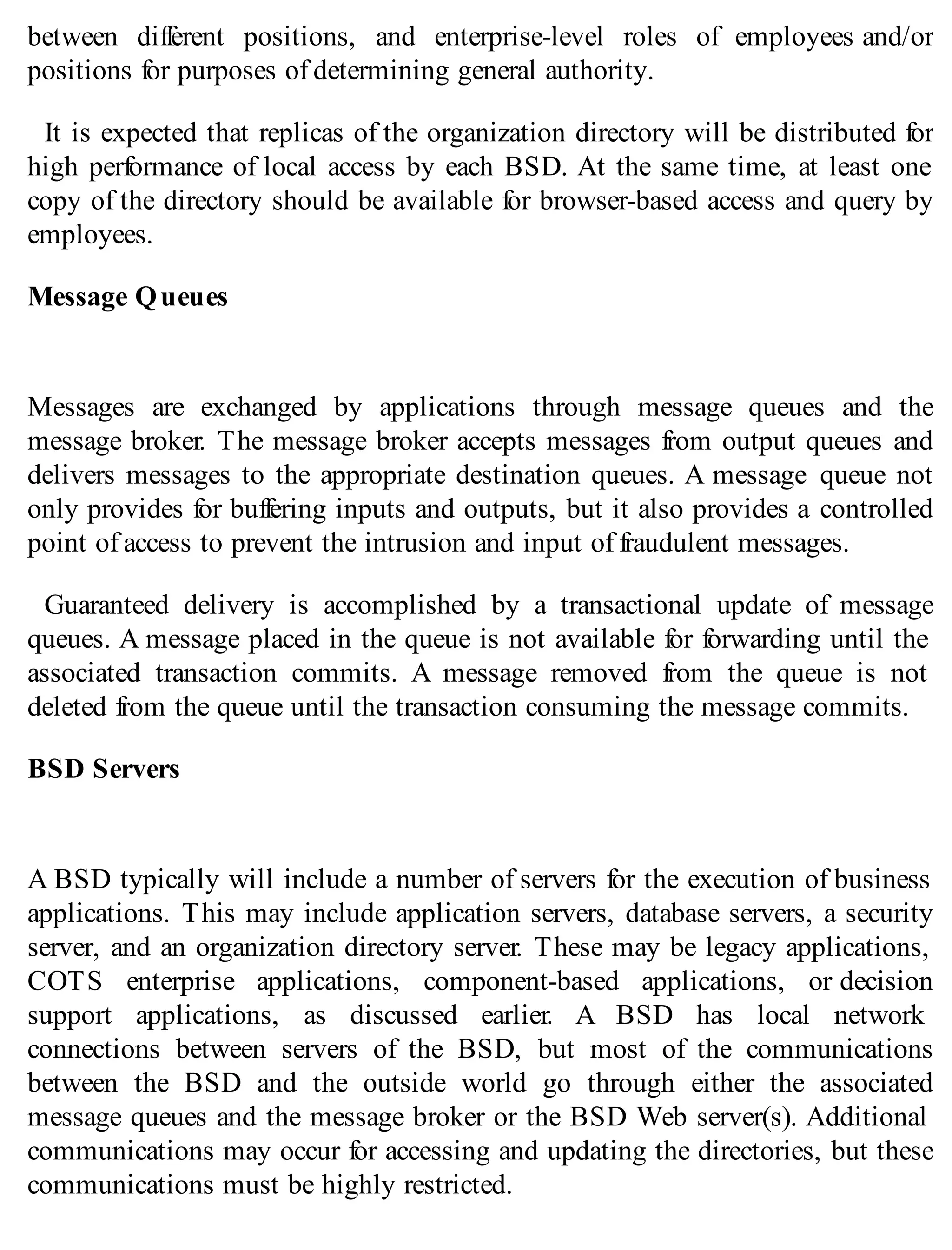 between different positions, and enterprise-level roles of employees and/or
positions for purposes of determining general authority.
It is expected that replicas of the organization directory will be distributed for
high performance of local access by each BSD. At the same time, at least one
copy of the directory should be available for browser-based access and query by
employees.
Message Queues
Messages are exchanged by applications through message queues and the
message broker. The message broker accepts messages from output queues and
delivers messages to the appropriate destination queues. A message queue not
only provides for buffering inputs and outputs, but it also provides a controlled
point of access to prevent the intrusion and input of fraudulent messages.
Guaranteed delivery is accomplished by a transactional update of message
queues. A message placed in the queue is not available for forwarding until the
associated transaction commits. A message removed from the queue is not
deleted from the queue until the transaction consuming the message commits.
BSD Servers
A BSD typically will include a number of servers for the execution of business
applications. This may include application servers, database servers, a security
server, and an organization directory server. These may be legacy applications,
COTS enterprise applications, component-based applications, or decision
support applications, as discussed earlier. A BSD has local network
connections between servers of the BSD, but most of the communications
between the BSD and the outside world go through either the associated
message queues and the message broker or the BSD Web server(s). Additional
communications may occur for accessing and updating the directories, but these
communications must be highly restricted.
 
