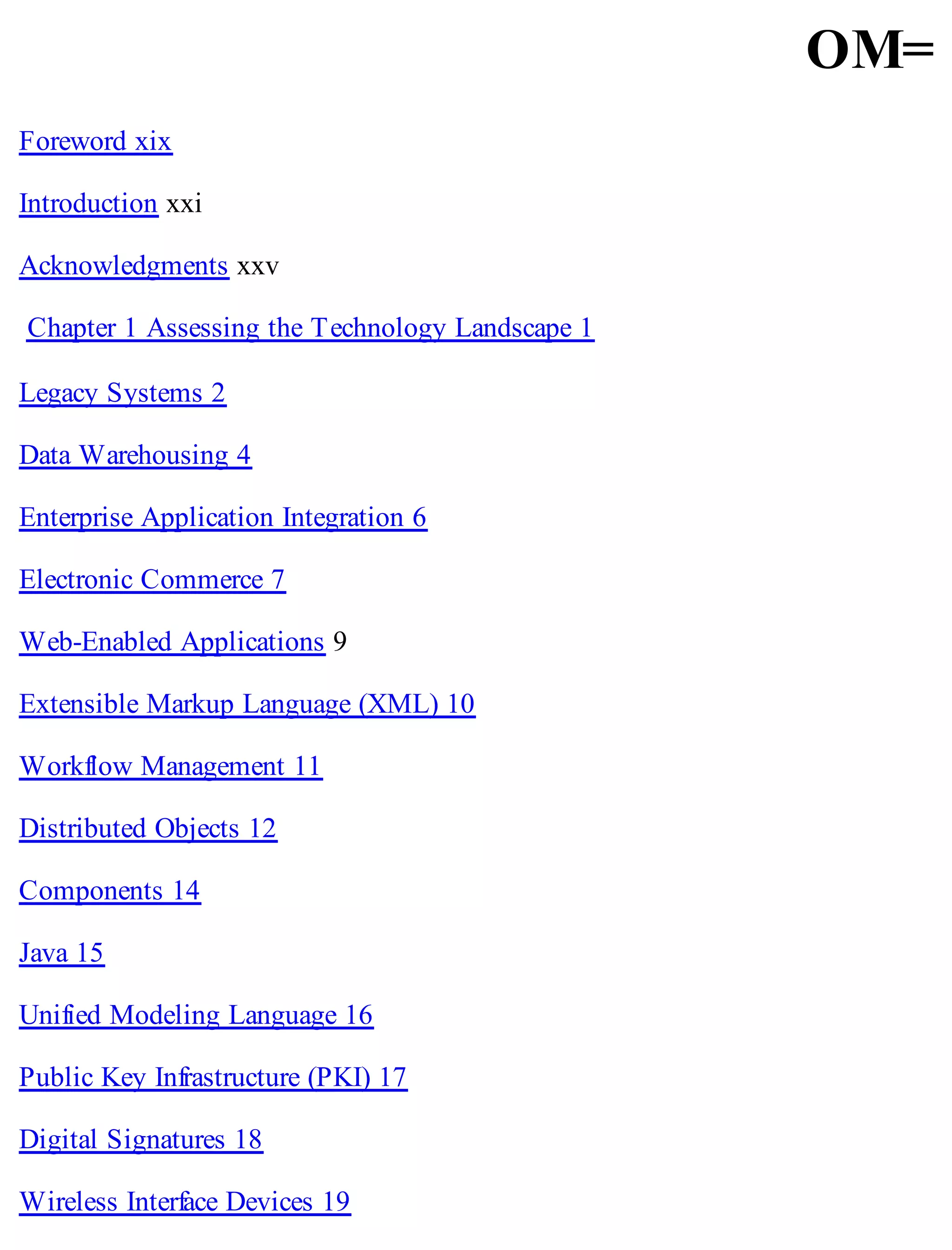 OM=
Foreword xix
Introduction xxi
Acknowledgments xxv
Chapter 1 Assessing the Technology Landscape 1
Legacy Systems 2
Data Warehousing 4
Enterprise Application Integration 6
Electronic Commerce 7
Web-Enabled Applications 9
Extensible Markup Language (XML) 10
Workflow Management 11
Distributed Objects 12
Components 14
Java 15
Unified Modeling Language 16
Public Key Infrastructure (PKI) 17
Digital Signatures 18
Wireless Interface Devices 19
 