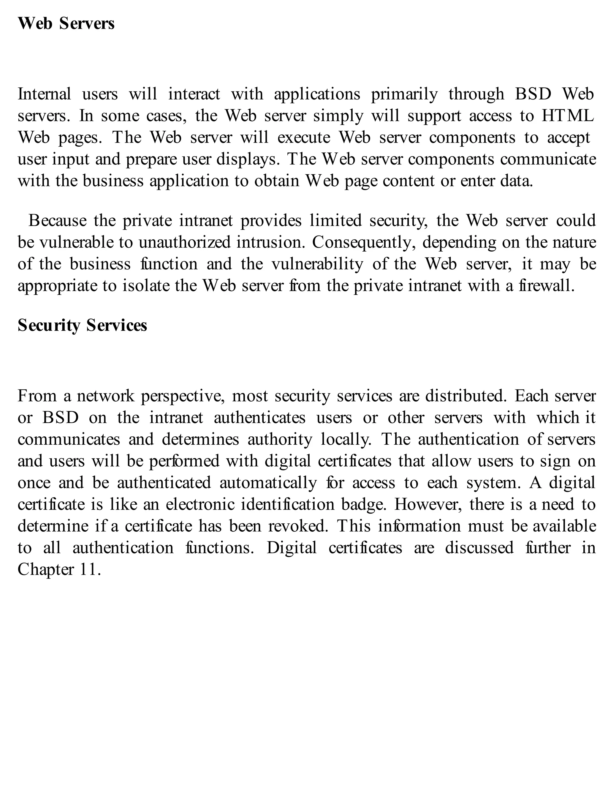 Web Servers
Internal users will interact with applications primarily through BSD Web
servers. In some cases, the Web server simply will support access to HTML
Web pages. The Web server will execute Web server components to accept
user input and prepare user displays. The Web server components communicate
with the business application to obtain Web page content or enter data.
Because the private intranet provides limited security, the Web server could
be vulnerable to unauthorized intrusion. Consequently, depending on the nature
of the business function and the vulnerability of the Web server, it may be
appropriate to isolate the Web server from the private intranet with a firewall.
Security Services
From a network perspective, most security services are distributed. Each server
or BSD on the intranet authenticates users or other servers with which it
communicates and determines authority locally. The authentication of servers
and users will be performed with digital certificates that allow users to sign on
once and be authenticated automatically for access to each system. A digital
certificate is like an electronic identification badge. However, there is a need to
determine if a certificate has been revoked. This information must be available
to all authentication functions. Digital certificates are discussed further in
Chapter 11.
 