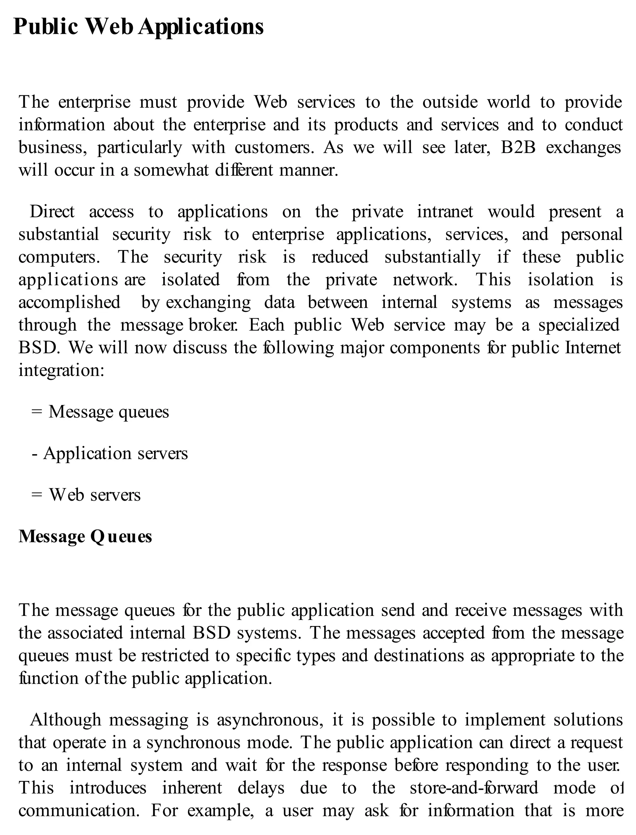Public WebApplications
The enterprise must provide Web services to the outside world to provide
information about the enterprise and its products and services and to conduct
business, particularly with customers. As we will see later, B2B exchanges
will occur in a somewhat different manner.
Direct access to applications on the private intranet would present a
substantial security risk to enterprise applications, services, and personal
computers. The security risk is reduced substantially if these public
applications are isolated from the private network. This isolation is
accomplished by exchanging data between internal systems as messages
through the message broker. Each public Web service may be a specialized
BSD. We will now discuss the following major components for public Internet
integration:
= Message queues
- Application servers
= Web servers
Message Queues
The message queues for the public application send and receive messages with
the associated internal BSD systems. The messages accepted from the message
queues must be restricted to specific types and destinations as appropriate to the
function of the public application.
Although messaging is asynchronous, it is possible to implement solutions
that operate in a synchronous mode. The public application can direct a request
to an internal system and wait for the response before responding to the user.
This introduces inherent delays due to the store-and-forward mode of
communication. For example, a user may ask for information that is more
 