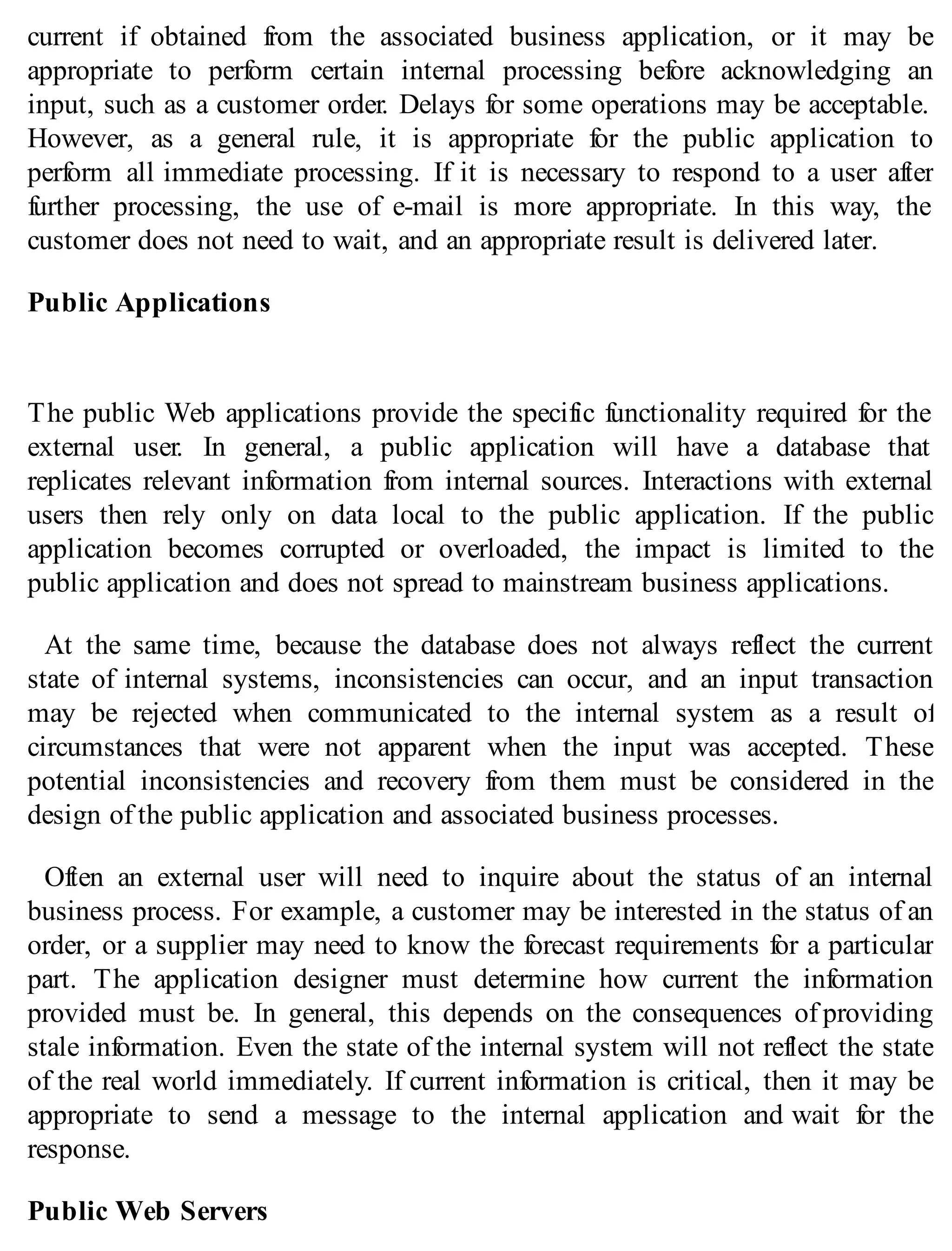 current if obtained from the associated business application, or it may be
appropriate to perform certain internal processing before acknowledging an
input, such as a customer order. Delays for some operations may be acceptable.
However, as a general rule, it is appropriate for the public application to
perform all immediate processing. If it is necessary to respond to a user after
further processing, the use of e-mail is more appropriate. In this way, the
customer does not need to wait, and an appropriate result is delivered later.
Public Applications
The public Web applications provide the specific functionality required for the
external user. In general, a public application will have a database that
replicates relevant information from internal sources. Interactions with external
users then rely only on data local to the public application. If the public
application becomes corrupted or overloaded, the impact is limited to the
public application and does not spread to mainstream business applications.
At the same time, because the database does not always reflect the current
state of internal systems, inconsistencies can occur, and an input transaction
may be rejected when communicated to the internal system as a result of
circumstances that were not apparent when the input was accepted. These
potential inconsistencies and recovery from them must be considered in the
design of the public application and associated business processes.
Often an external user will need to inquire about the status of an internal
business process. For example, a customer may be interested in the status of an
order, or a supplier may need to know the forecast requirements for a particular
part. The application designer must determine how current the information
provided must be. In general, this depends on the consequences of providing
stale information. Even the state of the internal system will not reflect the state
of the real world immediately. If current information is critical, then it may be
appropriate to send a message to the internal application and wait for the
response.
Public Web Servers
 