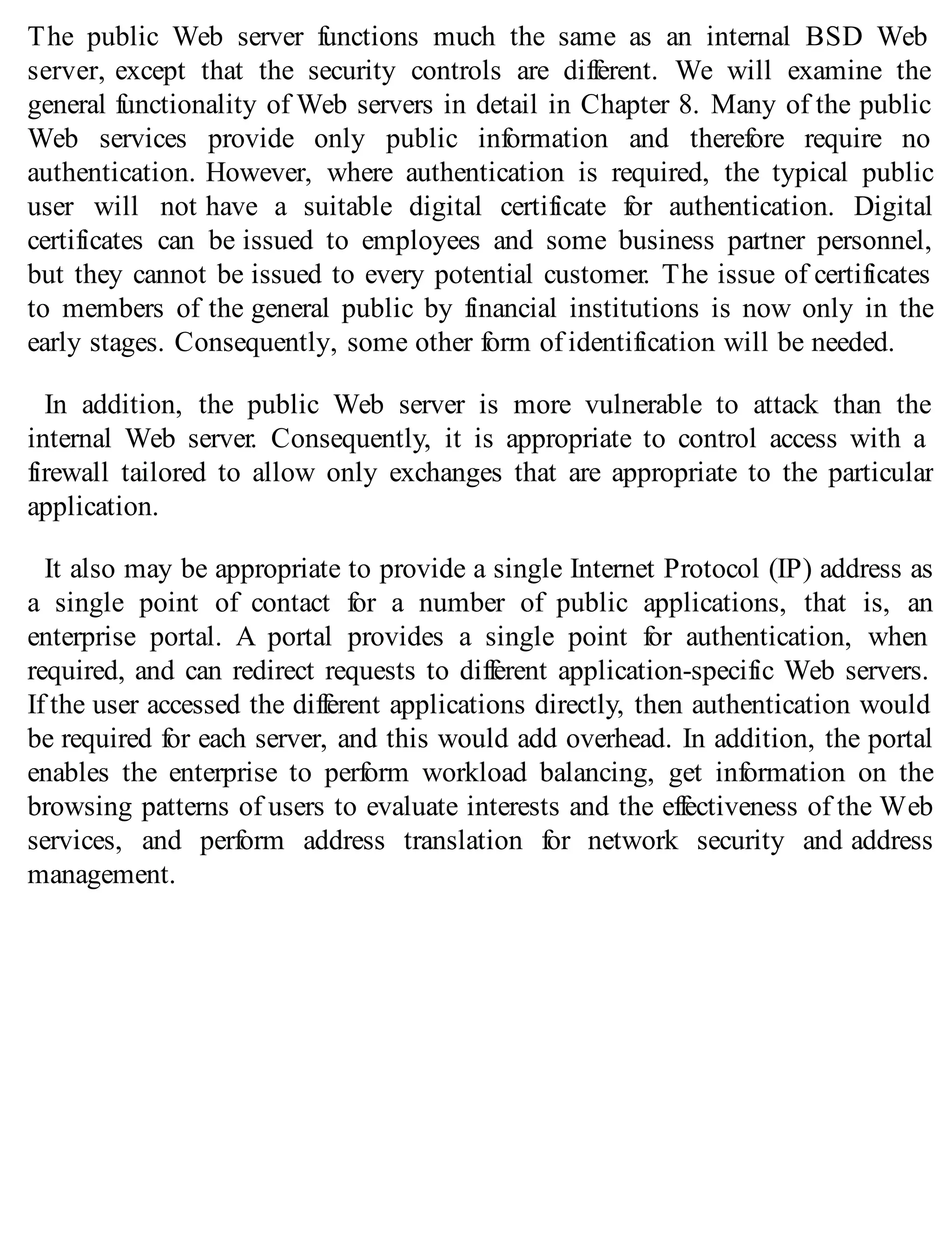 The public Web server functions much the same as an internal BSD Web
server, except that the security controls are different. We will examine the
general functionality of Web servers in detail in Chapter 8. Many of the public
Web services provide only public information and therefore require no
authentication. However, where authentication is required, the typical public
user will not have a suitable digital certificate for authentication. Digital
certificates can be issued to employees and some business partner personnel,
but they cannot be issued to every potential customer. The issue of certificates
to members of the general public by financial institutions is now only in the
early stages. Consequently, some other form of identification will be needed.
In addition, the public Web server is more vulnerable to attack than the
internal Web server. Consequently, it is appropriate to control access with a
firewall tailored to allow only exchanges that are appropriate to the particular
application.
It also may be appropriate to provide a single Internet Protocol (IP) address as
a single point of contact for a number of public applications, that is, an
enterprise portal. A portal provides a single point for authentication, when
required, and can redirect requests to different application-specific Web servers.
If the user accessed the different applications directly, then authentication would
be required for each server, and this would add overhead. In addition, the portal
enables the enterprise to perform workload balancing, get information on the
browsing patterns of users to evaluate interests and the effectiveness of the Web
services, and perform address translation for network security and address
management.
 