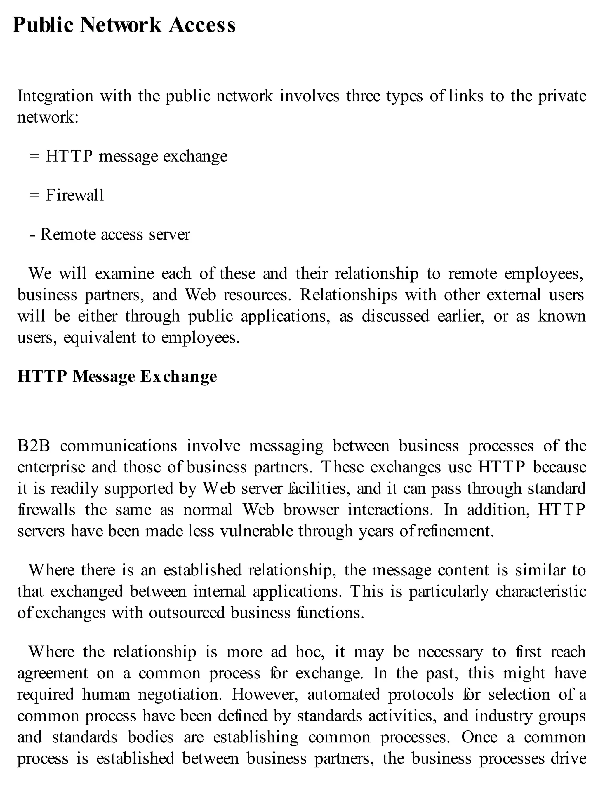 Public Network Access
Integration with the public network involves three types of links to the private
network:
= HTTP message exchange
= Firewall
- Remote access server
We will examine each of these and their relationship to remote employees,
business partners, and Web resources. Relationships with other external users
will be either through public applications, as discussed earlier, or as known
users, equivalent to employees.
HTTP Message Exchange
B2B communications involve messaging between business processes of the
enterprise and those of business partners. These exchanges use HTTP because
it is readily supported by Web server facilities, and it can pass through standard
firewalls the same as normal Web browser interactions. In addition, HTTP
servers have been made less vulnerable through years of refinement.
Where there is an established relationship, the message content is similar to
that exchanged between internal applications. This is particularly characteristic
of exchanges with outsourced business functions.
Where the relationship is more ad hoc, it may be necessary to first reach
agreement on a common process for exchange. In the past, this might have
required human negotiation. However, automated protocols for selection of a
common process have been defined by standards activities, and industry groups
and standards bodies are establishing common processes. Once a common
process is established between business partners, the business processes drive
 