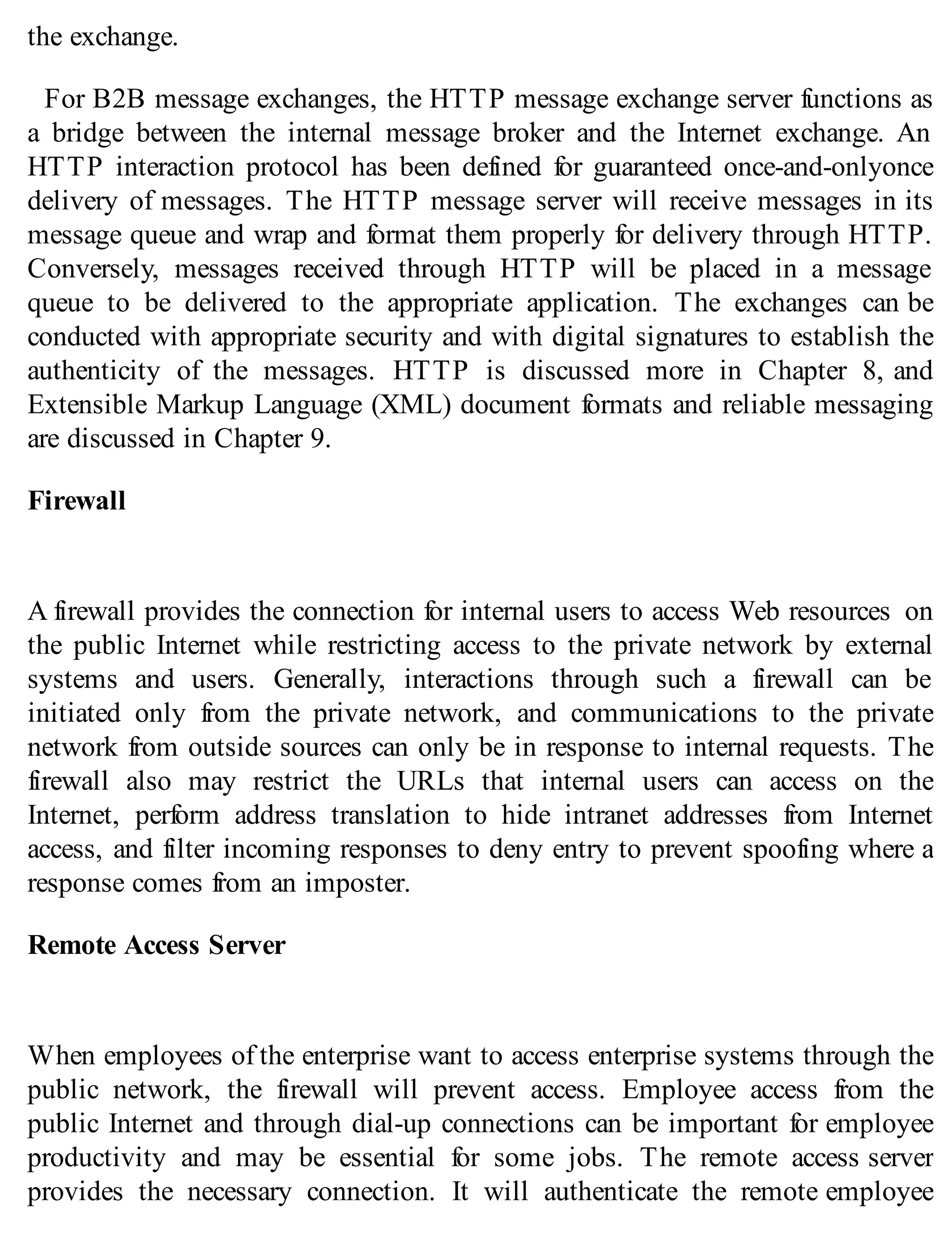 the exchange.
For B2B message exchanges, the HTTP message exchange server functions as
a bridge between the internal message broker and the Internet exchange. An
HTTP interaction protocol has been defined for guaranteed once-and-onlyonce
delivery of messages. The HTTP message server will receive messages in its
message queue and wrap and format them properly for delivery through HTTP.
Conversely, messages received through HTTP will be placed in a message
queue to be delivered to the appropriate application. The exchanges can be
conducted with appropriate security and with digital signatures to establish the
authenticity of the messages. HTTP is discussed more in Chapter 8, and
Extensible Markup Language (XML) document formats and reliable messaging
are discussed in Chapter 9.
Firewall
A firewall provides the connection for internal users to access Web resources on
the public Internet while restricting access to the private network by external
systems and users. Generally, interactions through such a firewall can be
initiated only from the private network, and communications to the private
network from outside sources can only be in response to internal requests. The
firewall also may restrict the URLs that internal users can access on the
Internet, perform address translation to hide intranet addresses from Internet
access, and filter incoming responses to deny entry to prevent spoofing where a
response comes from an imposter.
Remote Access Server
When employees of the enterprise want to access enterprise systems through the
public network, the firewall will prevent access. Employee access from the
public Internet and through dial-up connections can be important for employee
productivity and may be essential for some jobs. The remote access server
provides the necessary connection. It will authenticate the remote employee
 