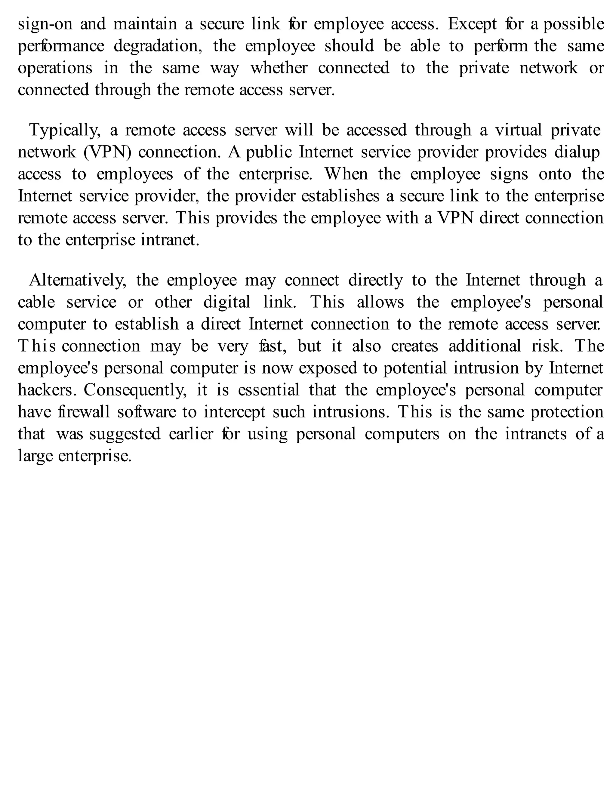 sign-on and maintain a secure link for employee access. Except for a possible
performance degradation, the employee should be able to perform the same
operations in the same way whether connected to the private network or
connected through the remote access server.
Typically, a remote access server will be accessed through a virtual private
network (VPN) connection. A public Internet service provider provides dialup
access to employees of the enterprise. When the employee signs onto the
Internet service provider, the provider establishes a secure link to the enterprise
remote access server. This provides the employee with a VPN direct connection
to the enterprise intranet.
Alternatively, the employee may connect directly to the Internet through a
cable service or other digital link. This allows the employee's personal
computer to establish a direct Internet connection to the remote access server.
T his connection may be very fast, but it also creates additional risk. The
employee's personal computer is now exposed to potential intrusion by Internet
hackers. Consequently, it is essential that the employee's personal computer
have firewall software to intercept such intrusions. This is the same protection
that was suggested earlier for using personal computers on the intranets of a
large enterprise.
 