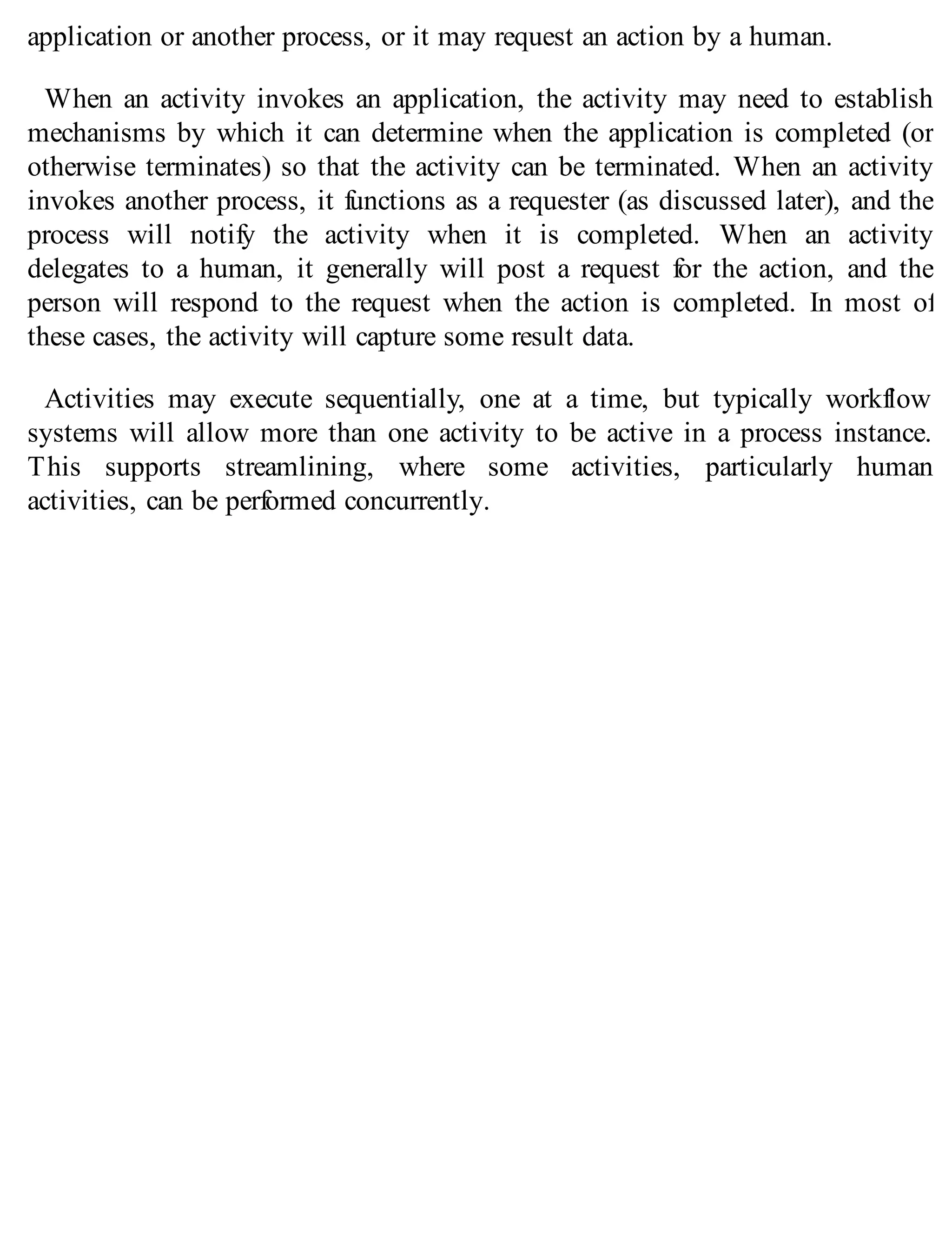 application or another process, or it may request an action by a human.
When an activity invokes an application, the activity may need to establish
mechanisms by which it can determine when the application is completed (or
otherwise terminates) so that the activity can be terminated. When an activity
invokes another process, it functions as a requester (as discussed later), and the
process will notify the activity when it is completed. When an activity
delegates to a human, it generally will post a request for the action, and the
person will respond to the request when the action is completed. In most of
these cases, the activity will capture some result data.
Activities may execute sequentially, one at a time, but typically workflow
systems will allow more than one activity to be active in a process instance.
This supports streamlining, where some activities, particularly human
activities, can be performed concurrently.
 