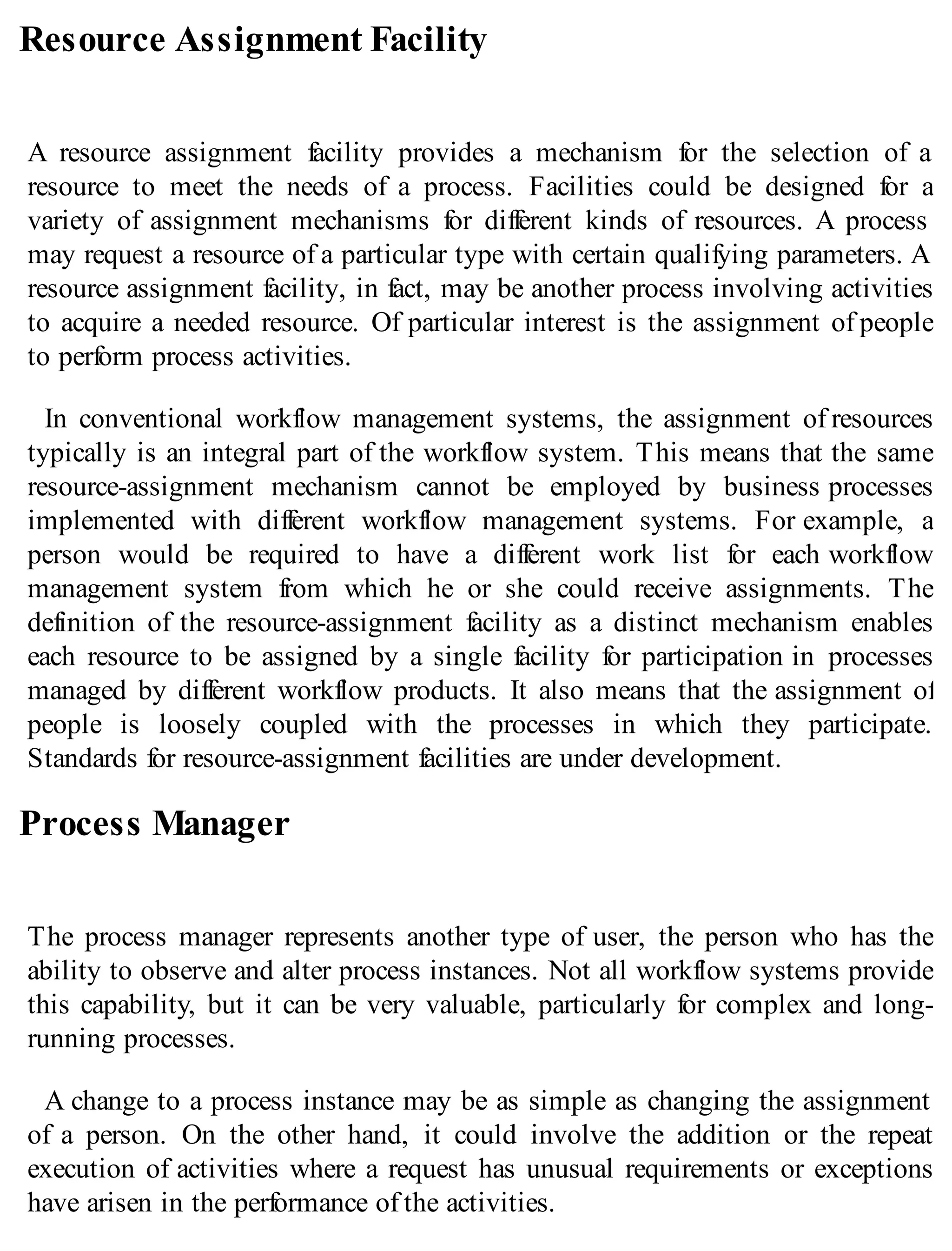 Resource Assignment Facility
A resource assignment facility provides a mechanism for the selection of a
resource to meet the needs of a process. Facilities could be designed for a
variety of assignment mechanisms for different kinds of resources. A process
may request a resource of a particular type with certain qualifying parameters. A
resource assignment facility, in fact, may be another process involving activities
to acquire a needed resource. Of particular interest is the assignment of people
to perform process activities.
In conventional workflow management systems, the assignment of resources
typically is an integral part of the workflow system. This means that the same
resource-assignment mechanism cannot be employed by business processes
implemented with different workflow management systems. For example, a
person would be required to have a different work list for each workflow
management system from which he or she could receive assignments. The
definition of the resource-assignment facility as a distinct mechanism enables
each resource to be assigned by a single facility for participation in processes
managed by different workflow products. It also means that the assignment of
people is loosely coupled with the processes in which they participate.
Standards for resource-assignment facilities are under development.
Process Manager
The process manager represents another type of user, the person who has the
ability to observe and alter process instances. Not all workflow systems provide
this capability, but it can be very valuable, particularly for complex and long-
running processes.
A change to a process instance may be as simple as changing the assignment
of a person. On the other hand, it could involve the addition or the repeat
execution of activities where a request has unusual requirements or exceptions
have arisen in the performance of the activities.
 