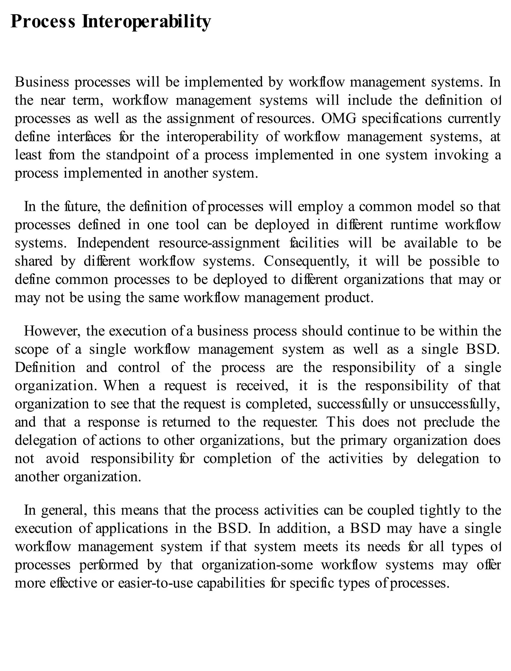 Process Interoperability
Business processes will be implemented by workflow management systems. In
the near term, workflow management systems will include the definition of
processes as well as the assignment of resources. OMG specifications currently
define interfaces for the interoperability of workflow management systems, at
least from the standpoint of a process implemented in one system invoking a
process implemented in another system.
In the future, the definition of processes will employ a common model so that
processes defined in one tool can be deployed in different runtime workflow
systems. Independent resource-assignment facilities will be available to be
shared by different workflow systems. Consequently, it will be possible to
define common processes to be deployed to different organizations that may or
may not be using the same workflow management product.
However, the execution of a business process should continue to be within the
scope of a single workflow management system as well as a single BSD.
Definition and control of the process are the responsibility of a single
organization. When a request is received, it is the responsibility of that
organization to see that the request is completed, successfully or unsuccessfully,
and that a response is returned to the requester. This does not preclude the
delegation of actions to other organizations, but the primary organization does
not avoid responsibility for completion of the activities by delegation to
another organization.
In general, this means that the process activities can be coupled tightly to the
execution of applications in the BSD. In addition, a BSD may have a single
workflow management system if that system meets its needs for all types of
processes performed by that organization-some workflow systems may offer
more effective or easier-to-use capabilities for specific types of processes.
 