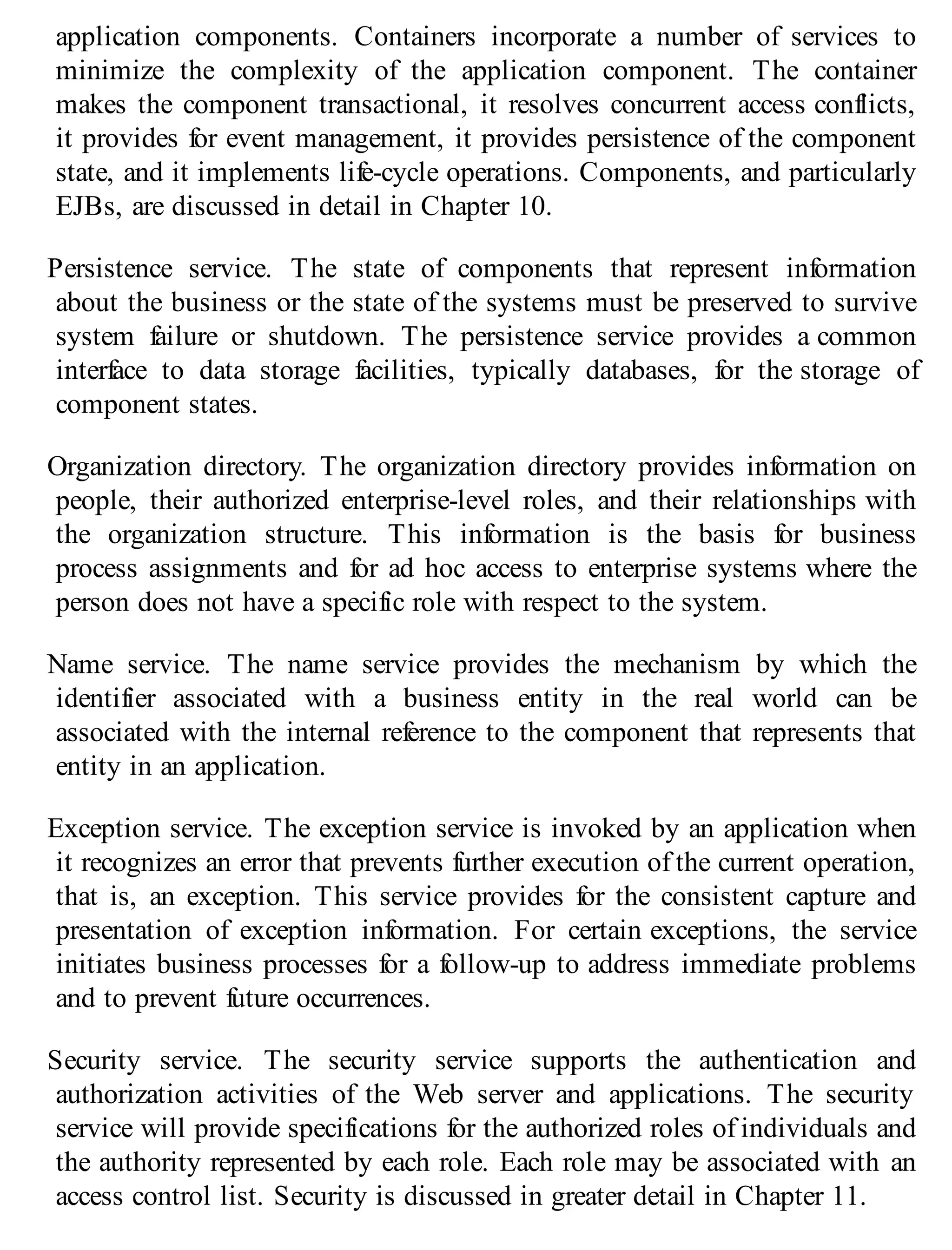application components. Containers incorporate a number of services to
minimize the complexity of the application component. The container
makes the component transactional, it resolves concurrent access conflicts,
it provides for event management, it provides persistence of the component
state, and it implements life-cycle operations. Components, and particularly
EJBs, are discussed in detail in Chapter 10.
Persistence service. The state of components that represent information
about the business or the state of the systems must be preserved to survive
system failure or shutdown. The persistence service provides a common
interface to data storage facilities, typically databases, for the storage of
component states.
Organization directory. The organization directory provides information on
people, their authorized enterprise-level roles, and their relationships with
the organization structure. This information is the basis for business
process assignments and for ad hoc access to enterprise systems where the
person does not have a specific role with respect to the system.
Name service. The name service provides the mechanism by which the
identifier associated with a business entity in the real world can be
associated with the internal reference to the component that represents that
entity in an application.
Exception service. The exception service is invoked by an application when
it recognizes an error that prevents further execution of the current operation,
that is, an exception. This service provides for the consistent capture and
presentation of exception information. For certain exceptions, the service
initiates business processes for a follow-up to address immediate problems
and to prevent future occurrences.
Security service. The security service supports the authentication and
authorization activities of the Web server and applications. The security
service will provide specifications for the authorized roles of individuals and
the authority represented by each role. Each role may be associated with an
access control list. Security is discussed in greater detail in Chapter 11.
 