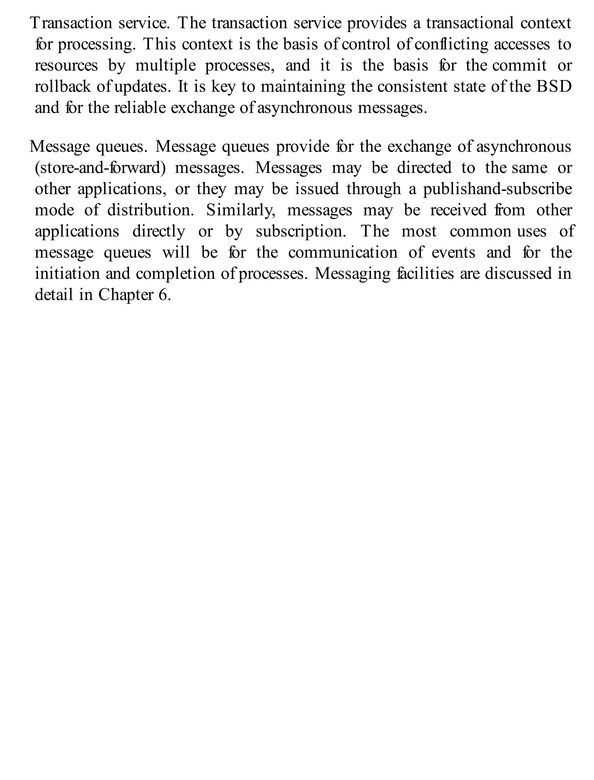 Transaction service. The transaction service provides a transactional context
for processing. This context is the basis of control of conflicting accesses to
resources by multiple processes, and it is the basis for the commit or
rollback of updates. It is key to maintaining the consistent state of the BSD
and for the reliable exchange of asynchronous messages.
Message queues. Message queues provide for the exchange of asynchronous
(store-and-forward) messages. Messages may be directed to the same or
other applications, or they may be issued through a publishand-subscribe
mode of distribution. Similarly, messages may be received from other
applications directly or by subscription. The most common uses of
message queues will be for the communication of events and for the
initiation and completion of processes. Messaging facilities are discussed in
detail in Chapter 6.
 