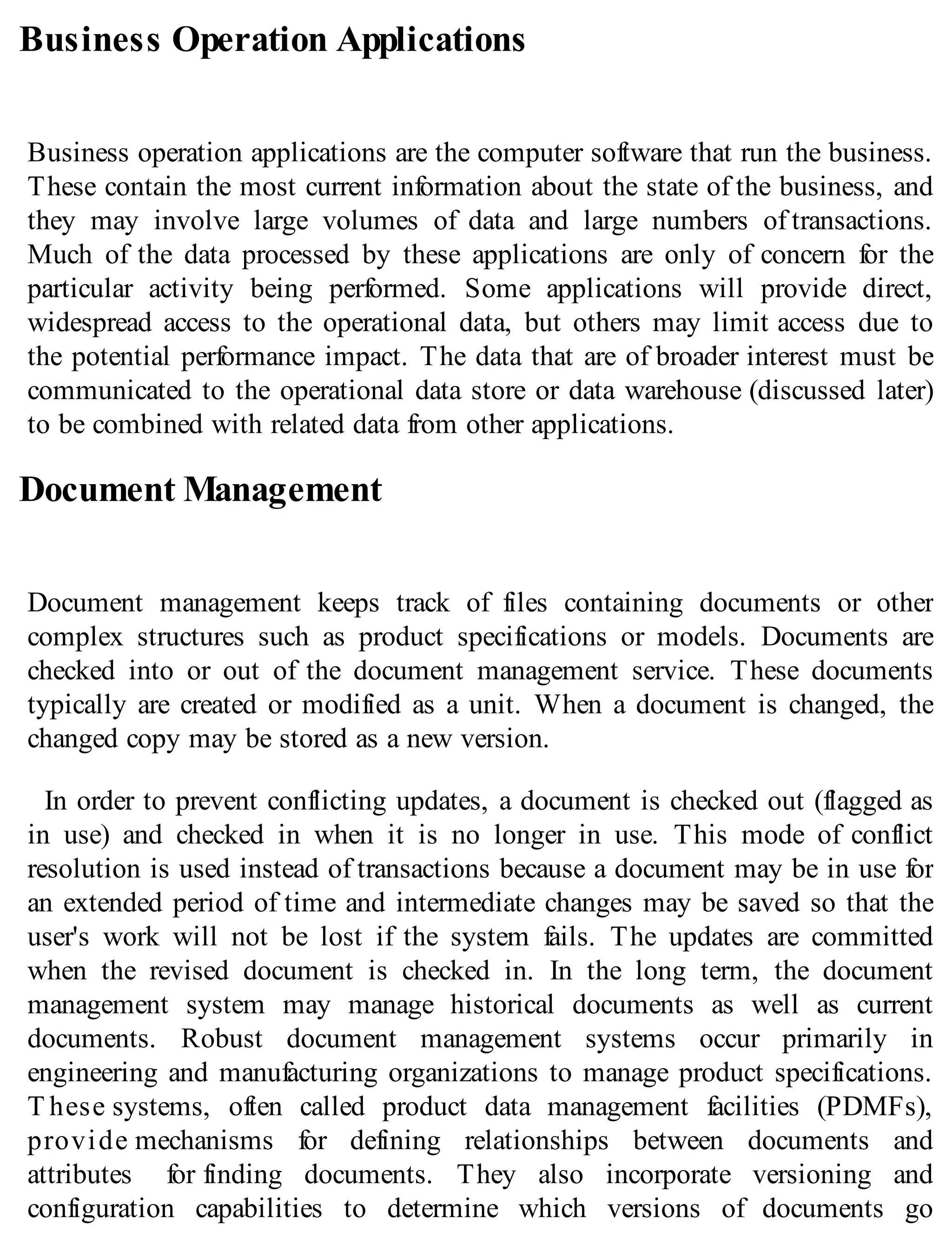 Business Operation Applications
Business operation applications are the computer software that run the business.
These contain the most current information about the state of the business, and
they may involve large volumes of data and large numbers of transactions.
Much of the data processed by these applications are only of concern for the
particular activity being performed. Some applications will provide direct,
widespread access to the operational data, but others may limit access due to
the potential performance impact. The data that are of broader interest must be
communicated to the operational data store or data warehouse (discussed later)
to be combined with related data from other applications.
Document Management
Document management keeps track of files containing documents or other
complex structures such as product specifications or models. Documents are
checked into or out of the document management service. These documents
typically are created or modified as a unit. When a document is changed, the
changed copy may be stored as a new version.
In order to prevent conflicting updates, a document is checked out (flagged as
in use) and checked in when it is no longer in use. This mode of conflict
resolution is used instead of transactions because a document may be in use for
an extended period of time and intermediate changes may be saved so that the
user's work will not be lost if the system fails. The updates are committed
when the revised document is checked in. In the long term, the document
management system may manage historical documents as well as current
documents. Robust document management systems occur primarily in
engineering and manufacturing organizations to manage product specifications.
T hese systems, often called product data management facilities (PDMFs),
provide mechanisms for defining relationships between documents and
attributes for finding documents. They also incorporate versioning and
configuration capabilities to determine which versions of documents go
 