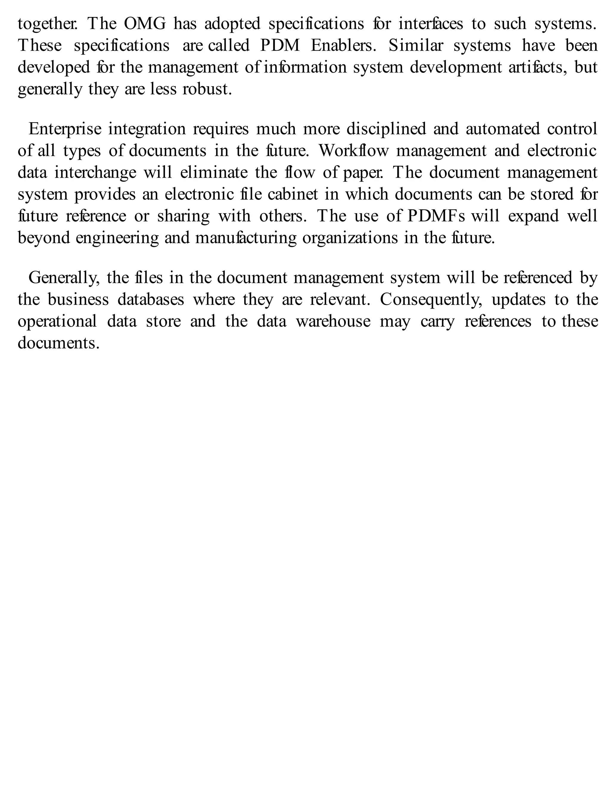 together. The OMG has adopted specifications for interfaces to such systems.
These specifications are called PDM Enablers. Similar systems have been
developed for the management of information system development artifacts, but
generally they are less robust.
Enterprise integration requires much more disciplined and automated control
of all types of documents in the future. Workflow management and electronic
data interchange will eliminate the flow of paper. The document management
system provides an electronic file cabinet in which documents can be stored for
future reference or sharing with others. The use of PDMFs will expand well
beyond engineering and manufacturing organizations in the future.
Generally, the files in the document management system will be referenced by
the business databases where they are relevant. Consequently, updates to the
operational data store and the data warehouse may carry references to these
documents.
 