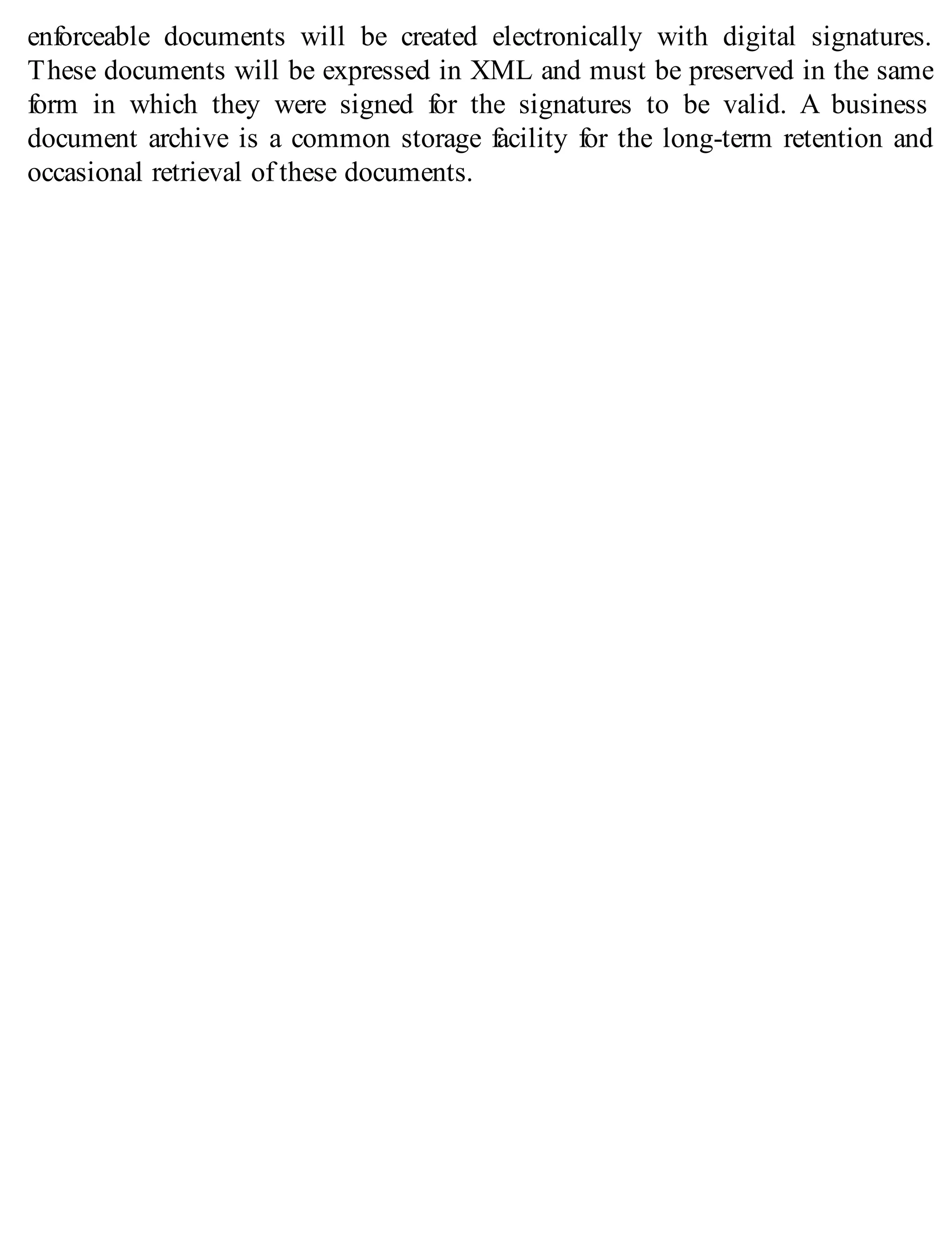 enforceable documents will be created electronically with digital signatures.
These documents will be expressed in XML and must be preserved in the same
form in which they were signed for the signatures to be valid. A business
document archive is a common storage facility for the long-term retention and
occasional retrieval of these documents.
 