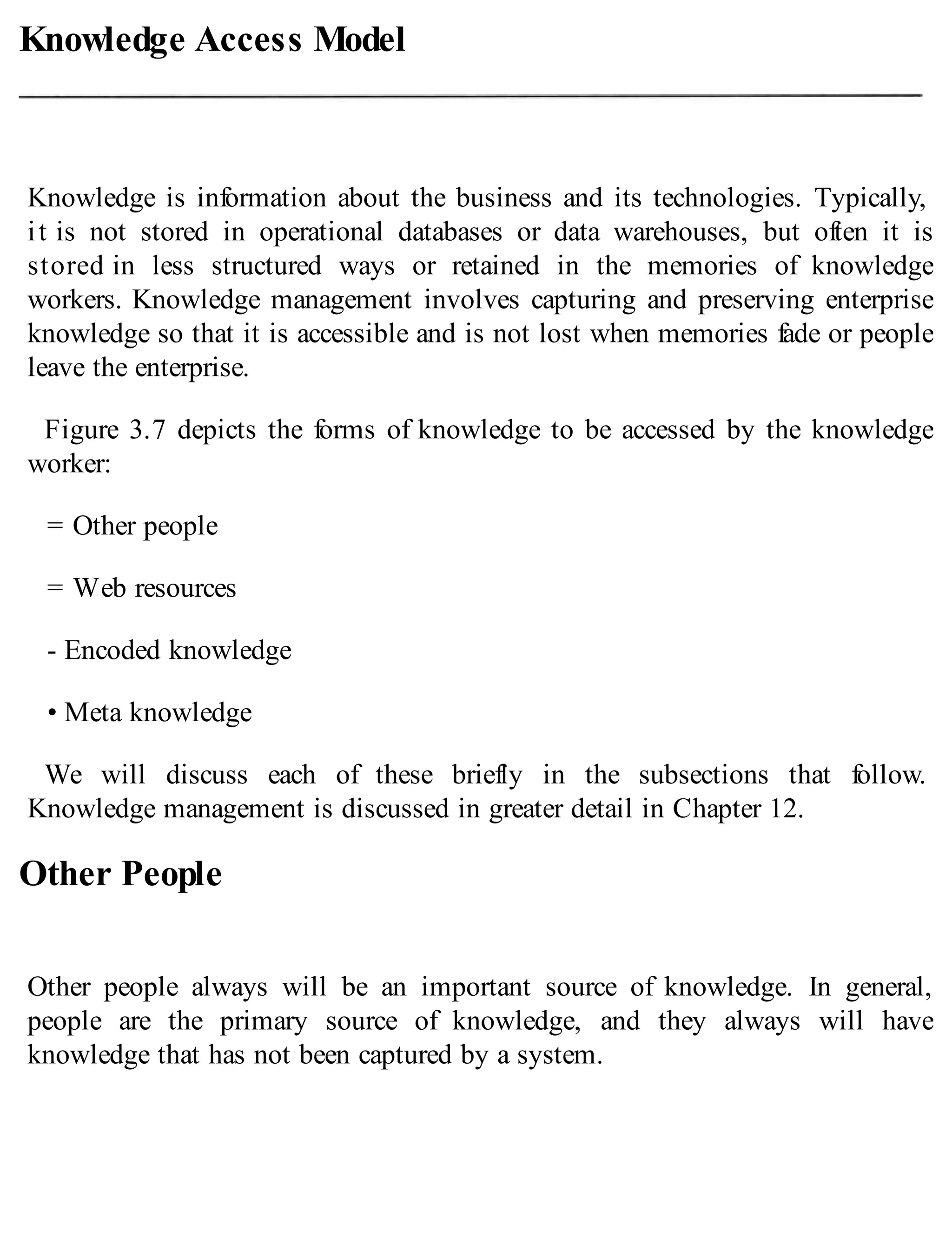 Knowledge Access Model
Knowledge is information about the business and its technologies. Typically,
it is not stored in operational databases or data warehouses, but often it is
stored in less structured ways or retained in the memories of knowledge
workers. Knowledge management involves capturing and preserving enterprise
knowledge so that it is accessible and is not lost when memories fade or people
leave the enterprise.
Figure 3.7 depicts the forms of knowledge to be accessed by the knowledge
worker:
= Other people
= Web resources
- Encoded knowledge
• Meta knowledge
We will discuss each of these briefly in the subsections that follow.
Knowledge management is discussed in greater detail in Chapter 12.
Other People
Other people always will be an important source of knowledge. In general,
people are the primary source of knowledge, and they always will have
knowledge that has not been captured by a system.
 