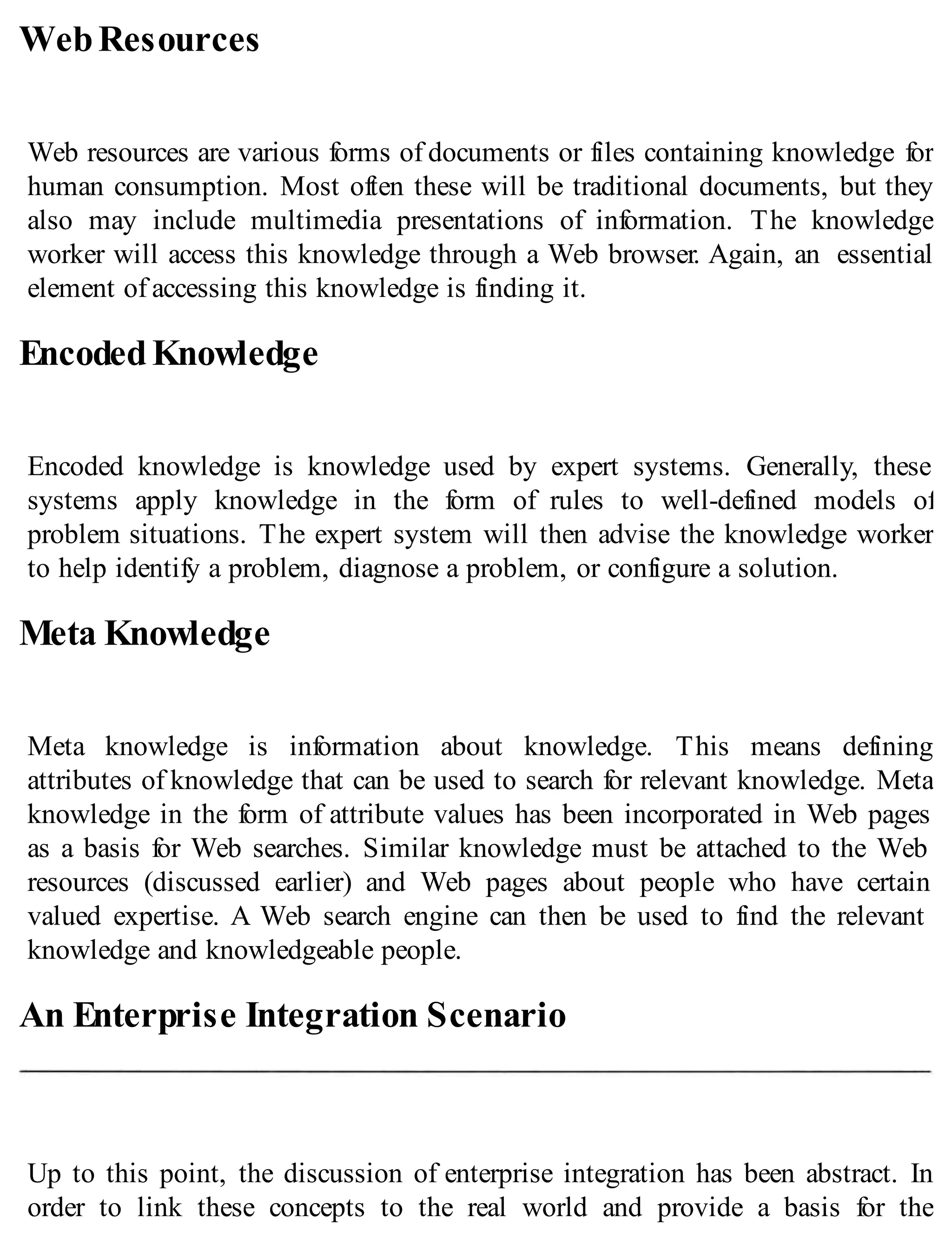 WebResources
Web resources are various forms of documents or files containing knowledge for
human consumption. Most often these will be traditional documents, but they
also may include multimedia presentations of information. The knowledge
worker will access this knowledge through a Web browser. Again, an essential
element of accessing this knowledge is finding it.
EncodedKnowledge
Encoded knowledge is knowledge used by expert systems. Generally, these
systems apply knowledge in the form of rules to well-defined models of
problem situations. The expert system will then advise the knowledge worker
to help identify a problem, diagnose a problem, or configure a solution.
Meta Knowledge
Meta knowledge is information about knowledge. This means defining
attributes of knowledge that can be used to search for relevant knowledge. Meta
knowledge in the form of attribute values has been incorporated in Web pages
as a basis for Web searches. Similar knowledge must be attached to the Web
resources (discussed earlier) and Web pages about people who have certain
valued expertise. A Web search engine can then be used to find the relevant
knowledge and knowledgeable people.
An Enterprise Integration Scenario
Up to this point, the discussion of enterprise integration has been abstract. In
order to link these concepts to the real world and provide a basis for the
 
